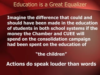 Education is a Great Equalizer Imagine the difference that could and should have been made in the education of students in both school systems if the money the Chamber and CUEE will spend on the consolidation campaign had been spent on the education of  “ the children” Actions do speak louder than words 