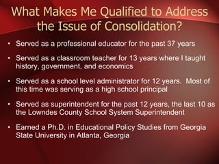 What Makes Me Qualified to Address the Issue of Consolidation? Served as a professional educator for the past 37 years Served as a classroom teacher for 13 years where I taught history, government, and economics Served as a school level administrator for 12 years.  Most of this time was serving as a high school principal Served as superintendent for the past 12 years, the last 10 as the Lowndes County School System Superintendent Earned a Ph.D. in Educational Policy Studies from Georgia State University in Atlanta, Georgia 