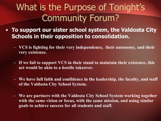 What is the Purpose of Tonight’s Community Forum? To support our sister school system, the Valdosta City Schools in their opposition to consolidation. VCS is fighting for their very independence,  their autonomy, and their very existence.  If we fail to support VCS in their stand to maintain their existence, this act would be akin to a hostile takeover. We have full faith and confidence in the leadership, the faculty, and staff of the Valdosta City School System. We are partners with the Valdosta City School System working together with the same vision or focus, with the same mission, and using similar goals to achieve success for all students and staff. 