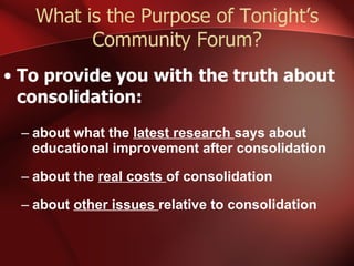 What is the Purpose of Tonight’s Community Forum? To provide you with the truth about consolidation: about what the  latest research  says about educational improvement after consolidation about the  real costs  of consolidation about  other issues  relative to consolidation 