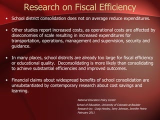 Research on Fiscal Efficiency School district consolidation does not on average reduce expenditures. Other studies report increased costs, as operational costs are affected by diseconomies of scale resulting in increased expenditures for transportation, operations, management and supervision, security and guidance. In many places, school districts are already too large for fiscal efficiency or educational quality.  Deconsolidating is more likely than consolidating to achieve substantial efficiencies and improved outcomes. Financial claims about widespread benefits of school consolidation are unsubstantiated by contemporary research about cost savings and learning.     National Education Policy Center School of Education, University of Colorado at Boulder Research by:  Craig Howley, Jerry Johnson, Jennifer Petrie February 2011 