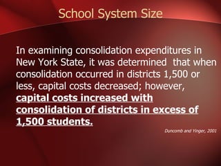 School System Size In examining consolidation expenditures in New York State, it was determined  that when consolidation occurred in districts 1,500 or less, capital costs decreased; however,  capital costs increased with consolidation of districts in excess of 1,500 students. Duncomb and Yinger, 2001 