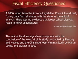 Fiscal Efficiency Questioned A 2006 report from the Arizona Legislative Council found that, “Using data from all states with the state as the unit of analysis, there was no evidence that larger school districts result in lower expenditures”. Arizona Legislative Council, 2006 The lack of fiscal savings also corresponds with the conclusion of the West Virginia study conducted by Deyong and Howley and the Challenge West Virginia Study by Martin, Lewis, and Switzer in 2002 