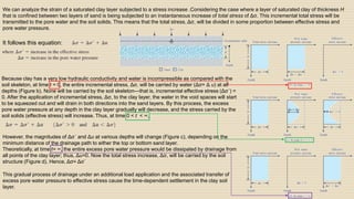 We can analyze the strain of a saturated clay layer subjected to a stress increase .Considering the case where a layer of saturated clay of thickness H
that is confined between two layers of sand is being subjected to an instantaneous increase of total stress of Δσ. This incremental total stress will be
transmitted to the pore water and the soil solids. This means that the total stress, Δσ, will be divided in some proportion between effective stress and
pore water pressure.
It follows this equation:
Because clay has a very low hydraulic conductivity and water is incompressible as compared with the
soil skeleton, at time t = 0, the entire incremental stress, Δσ, will be carried by water (Δσ= Δ u) at all
depths (Figure b). None will be carried by the soil skeleton—that is, incremental effective stress (Δσ´) =
0. After the application of incremental stress, Δσ, to the clay layer, the water in the void spaces will start
to be squeezed out and will drain in both directions into the sand layers. By this process, the excess
pore water pressure at any depth in the clay layer gradually will decrease, and the stress carried by the
soil solids (effective stress) will increase. Thus, at time 0 < t < ∞,
However, the magnitudes of Δσ´ and Δu at various depths will change (Figure c), depending on the
minimum distance of the drainage path to either the top or bottom sand layer.
Theoretically, at time t= ∞, the entire excess pore water pressure would be dissipated by drainage from
all points of the clay layer; thus, Δu=0. Now the total stress increase, Δσ, will be carried by the soil
structure (Figure d). Hence, Δσ= Δσ´
This gradual process of drainage under an additional load application and the associated transfer of
excess pore water pressure to effective stress cause the time-dependent settlement in the clay soil
layer.
 