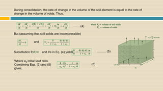 During consolidation, the rate of change in the volume of the soil element is equal to the rate of
change in the volume of voids. Thus,
But (assuming that soil solids are incompressible)
and
…….(4)
Substitution for and Vs in Eq. (4) yields, ……… (5)
Where e0 initial void ratio.
Combining Eqs. (3) and (5)
gives,
……… (6)
 