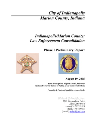 City of Indianapolis
Marion County, Indiana
Indianapolis/Marion County:
Law Enforcement Consolidation
Phase I Preliminary Report
August 19, 2005
Lead Investigator: Roger B. Parks, Professor
Indiana University School of Public & Environmental Affairs
Financial & Contract Specialist: James Steele
3799 Steeplechase Drive
Carmel, IN 46032
(voice) 317/872-9529
(fax) 317/872-9885
(e-mail) wabsci@aol.com
 