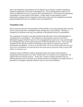 Indianapolis/Marion County Law Enforcement Consolidation Phase I Report 15
upon a fire department consolidation, the Fire Special Service District would be expanded to
include the population of the entire Consolidated City. This would potentially create over $1
million in additional excise tax revenue for the Consolidated City. Of course the fire department
consolidation is not the subject of this Report. Further study on what legislative and/or
administrative changes that are required to realize this revenue must be completed to accurately
projected additional excise tax available to the Consolidated City.
Transition Costs
Recent testimony from the Fraternal Order of Police (FOP) in Louisville indicated that Louisville
took six years to plan their consolidation effort, and that there were problems. Therefore, a
comparison of transition costs may be an indicator of the potential success of consolidation.
The comparison of transition costs demonstrated in the table below shows that Indianapolis is
well prepared for consolidation. The comparison of the transition costs for Louisville vs.
Indianapolis suggests that the Council is to be congratulated for its previous vision and foresight
by consolidating many of the technical functions of IPD and MCSD over time. That vision and
foresight has now directly resulted in substantial savings related to transition costs for law
enforcement consolidation. As shown in the table below, the vision and foresight of the Council
in previous consolidation of certain functions have generated a projected savings of nearly $60
million in transition costs
Transition costs are difficult to analyze, primarily because the analysis often generates a
disagreement between parties as to what "should count" as a transition cost, as opposed to "an
expense that was necessary anyway." In this case, we have to analyze transition costs, by
defining transition costs as one-time costs, directly related to consolidation; the analysis below is
presented in an attempt to quantify transition costs as a cost of consolidation.
 