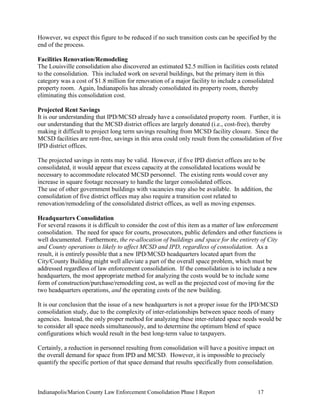 Indianapolis/Marion County Law Enforcement Consolidation Phase I Report 17
However, we expect this figure to be reduced if no such transition costs can be specified by the
end of the process.
Facilities Renovation/Remodeling
The Louisville consolidation also discovered an estimated $2.5 million in facilities costs related
to the consolidation. This included work on several buildings, but the primary item in this
category was a cost of $1.8 million for renovation of a major facility to include a consolidated
property room. Again, Indianapolis has already consolidated its property room, thereby
eliminating this consolidation cost.
Projected Rent Savings
It is our understanding that IPD/MCSD already have a consolidated property room. Further, it is
our understanding that the MCSD district offices are largely donated (i.e., cost-free), thereby
making it difficult to project long term savings resulting from MCSD facility closure. Since the
MCSD facilities are rent-free, savings in this area could only result from the consolidation of five
IPD district offices.
The projected savings in rents may be valid. However, if five IPD district offices are to be
consolidated, it would appear that excess capacity at the consolidated locations would be
necessary to accommodate relocated MCSD personnel. The existing rents would cover any
increase in square footage necessary to handle the larger consolidated offices.
The use of other government buildings with vacancies may also be available. In addition, the
consolidation of five district offices may also require a transition cost related to
renovation/remodeling of the consolidated district offices, as well as moving expenses.
Headquarters Consolidation
For several reasons it is difficult to consider the cost of this item as a matter of law enforcement
consolidation. The need for space for courts, prosecutors, public defenders and other functions is
well documented. Furthermore, the re-allocation of buildings and space for the entirety of City
and County operations is likely to affect MCSD and IPD, regardless of consolidation. As a
result, it is entirely possible that a new IPD/MCSD headquarters located apart from the
City/County Building might well alleviate a part of the overall space problem, which must be
addressed regardless of law enforcement consolidation. If the consolidation is to include a new
headquarters, the most appropriate method for analyzing the costs would be to include some
form of construction/purchase/remodeling cost, as well as the projected cost of moving for the
two headquarters operations, and the operating costs of the new building.
It is our conclusion that the issue of a new headquarters is not a proper issue for the IPD/MCSD
consolidation study, due to the complexity of inter-relationships between space needs of many
agencies. Instead, the only proper method for analyzing these inter-related space needs would be
to consider all space needs simultaneously, and to determine the optimum blend of space
configurations which would result in the best long-term value to taxpayers.
Certainly, a reduction in personnel resulting from consolidation will have a positive impact on
the overall demand for space from IPD and MCSD. However, it is impossible to precisely
quantify the specific portion of that space demand that results specifically from consolidation.
 