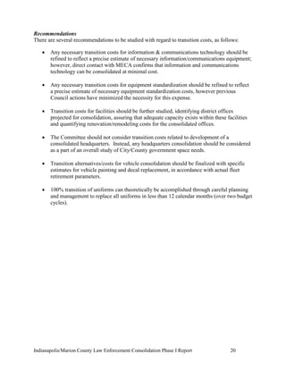 Indianapolis/Marion County Law Enforcement Consolidation Phase I Report 20
Recommendations
There are several recommendations to be studied with regard to transition costs, as follows:
 Any necessary transition costs for information & communications technology should be
refined to reflect a precise estimate of necessary information/communications equipment;
however, direct contact with MECA confirms that information and communications
technology can be consolidated at minimal cost.
 Any necessary transition costs for equipment standardization should be refined to reflect
a precise estimate of necessary equipment standardization costs, however previous
Council actions have minimized the necessity for this expense.
 Transition costs for facilities should be further studied, identifying district offices
projected for consolidation, assuring that adequate capacity exists within these facilities
and quantifying renovation/remodeling costs for the consolidated offices.
 The Committee should not consider transition costs related to development of a
consolidated headquarters. Instead, any headquarters consolidation should be considered
as a part of an overall study of City/County government space needs.
 Transition alternatives/costs for vehicle consolidation should be finalized with specific
estimates for vehicle painting and decal replacement, in accordance with actual fleet
retirement parameters.
 100% transition of uniforms can theoretically be accomplished through careful planning
and management to replace all uniforms in less than 12 calendar months (over two budget
cycles).
 