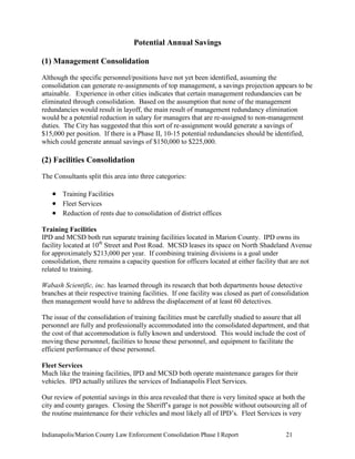 Indianapolis/Marion County Law Enforcement Consolidation Phase I Report 21
Potential Annual Savings
(1) Management Consolidation
Although the specific personnel/positions have not yet been identified, assuming the
consolidation can generate re-assignments of top management, a savings projection appears to be
attainable. Experience in other cities indicates that certain management redundancies can be
eliminated through consolidation. Based on the assumption that none of the management
redundancies would result in layoff, the main result of management redundancy elimination
would be a potential reduction in salary for managers that are re-assigned to non-management
duties. The City has suggested that this sort of re-assignment would generate a savings of
$15,000 per position. If there is a Phase II, 10-15 potential redundancies should be identified,
which could generate annual savings of $150,000 to $225,000.
(2) Facilities Consolidation
The Consultants split this area into three categories:
 Training Facilities
 Fleet Services
 Reduction of rents due to consolidation of district offices
Training Facilities
IPD and MCSD both run separate training facilities located in Marion County. IPD owns its
facility located at 10th
Street and Post Road. MCSD leases its space on North Shadeland Avenue
for approximately $213,000 per year. If combining training divisions is a goal under
consolidation, there remains a capacity question for officers located at either facility that are not
related to training.
Wabash Scientific, inc. has learned through its research that both departments house detective
branches at their respective training facilities. If one facility was closed as part of consolidation
then management would have to address the displacement of at least 60 detectives.
The issue of the consolidation of training facilities must be carefully studied to assure that all
personnel are fully and professionally accommodated into the consolidated department, and that
the cost of that accommodation is fully known and understood. This would include the cost of
moving these personnel, facilities to house these personnel, and equipment to facilitate the
efficient performance of these personnel.
Fleet Services
Much like the training facilities, IPD and MCSD both operate maintenance garages for their
vehicles. IPD actually utilizes the services of Indianapolis Fleet Services.
Our review of potential savings in this area revealed that there is very limited space at both the
city and county garages. Closing the Sheriff‟s garage is not possible without outsourcing all of
the routine maintenance for their vehicles and most likely all of IPD‟s. Fleet Services is very
 