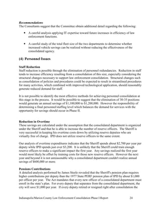 Indianapolis/Marion County Law Enforcement Consolidation Phase I Report 24
Recommendations
The Consultants suggest that the Committee obtain additional detail regarding the following:
 A careful analysis applying IT expertise toward future increases in efficiency of law
enforcement functions.
 A careful study of the total fleet size of the two departments to determine whether
increased vehicle savings can be realized without reducing the effectiveness of the
consolidated agency.
(4) Personnel Issues
Staff Reduction
Staff reduction is possible through the elimination of personnel redundancies. Reduction in staff
tends to increase efficiency resulting from a consolidation of this size, especially considering the
structural changes necessary to support law enforcement consolidation. Structural changes such
as consolidation of policies and procedures could be expected to result in streamlined procedures
for many activities, which combined with improved technological application, should reasonably
generate reduced demand for staff.
It is not possible to identify the most effective methods for achieving personnel consolidation at
this stage in the process. It would be possible to suggest that the elimination of 30-35 positions
would generate an annual savings of $1,100,000 to $1,200,000. However the responsibility of
determining a final personnel/staffing level which balances the demand for services with the
opportunity for savings should occur in Phase II.
Reduction in Overtime
These savings are calculated under the assumption that the consolidated department is organized
under the Sheriff and that he is able to increase the number of reserve officers. The Sheriff is
very successful in keeping his overtime costs down by utilizing reserve deputies who are
virtually free of charge. IPD does not utilize reserve officers to the same extent.
Our analysis of overtime expenditures indicates that the Sheriff spends about $2,700 per year per
deputy while IPD spends just over $3,200. It is unlikely that the Sheriff could train enough
reserve officers to make a significant impact the first year. Any savings realized the first year
would most likely be offset by training costs for those new reserve officers. However the next
year and beyond it is not unreasonable why a consolidated department couldn't realize annual
savings of $600,000 or more.
Pensions Contributions
A detailed analysis performed by James Steele revealed that the Sheriff's pension plan requires
higher contributions per deputy than the 1977 State PERF pension plan of IPD by about $1,000
per officer per year. The Act mandates that every new officer of a consolidated department must
enroll in the state‟s plan. For every deputy that separates from the consolidated department, the
city will save $1,000 per year. If every deputy retired or resigned right after consolidation the
 