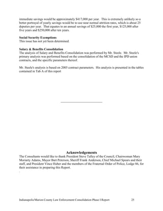 Indianapolis/Marion County Law Enforcement Consolidation Phase I Report 25
immediate savings would be approximately $417,000 per year. This is extremely unlikely so a
better portrayal of yearly savings would be to use near normal attrition rates, which is about 25
deputies per year. That equates to an annual savings of $25,000 the first year, $125,000 after
five years and $250,000 after ten years.
Social Security Exemptions
This issue has not yet been determined.
Salary & Benefits Consolidation
The analysis of Salary and Benefits Consolidation was performed by Mr. Steele. Mr. Steele's
primary analysis was performed based on the consolidation of the MCSD and the IPD union
contracts, and the specific parameters thereof.
Mr. Steele's analysis is based on 2005 contract parameters. His analysis is presented in the tables
contained in Tab A of this report
__________________________
Acknowledgements
The Consultants would like to thank President Steve Talley of the Council, Chairwoman Mary
Moriarty Adams, Mayor Bart Peterson, Sheriff Frank Anderson, Chief Michael Spears and their
staff, and President Vince Huber and the members of the Fraternal Order of Police, Lodge 86, for
their assistance in preparing this Report.
.
 