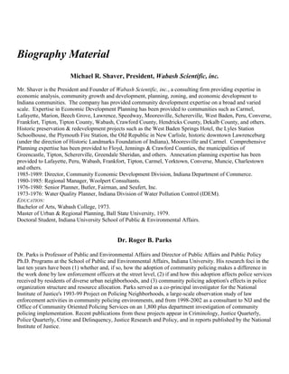 Biography Material
Michael R. Shaver, President, Wabash Scientific, inc.
Mr. Shaver is the President and Founder of Wabash Scientific, inc., a consulting firm providing expertise in
economic analysis, community growth and development, planning, zoning, and economic development to
Indiana communities. The company has provided community development expertise on a broad and varied
scale. Expertise in Economic Development Planning has been provided to communities such as Carmel,
Lafayette, Marion, Beech Grove, Lawrence, Speedway, Mooresville, Schererville, West Baden, Peru, Converse,
Frankfort, Tipton, Tipton County, Wabash, Crawford County, Hendricks County, Dekalb County, and others.
Historic preservation & redevelopment projects such as the West Baden Springs Hotel, the Lyles Station
Schoolhouse, the Plymouth Fire Station, the Old Republic in New Carlisle, historic downtown Lawrenceburg
(under the direction of Historic Landmarks Foundation of Indiana), Mooresville and Carmel. Comprehensive
Planning expertise has been provided to Floyd, Jennings & Crawford Counties, the municipalities of
Greencastle, Tipton, Schererville, Greendale Sheridan, and others. Annexation planning expertise has been
provided to Lafayette, Peru, Wabash, Frankfort, Tipton, Carmel, Yorktown, Converse, Muncie, Charlestown
and others.
1985-1989: Director, Community Economic Development Division, Indiana Department of Commerce.
1980-1985: Regional Manager, Woolpert Consultants.
1976-1980: Senior Planner, Butler, Fairman, and Seufert, Inc.
1973-1976: Water Quality Planner, Indiana Division of Water Pollution Control (IDEM).
EDUCATION:
Bachelor of Arts, Wabash College, 1973.
Master of Urban & Regional Planning, Ball State University, 1979.
Doctoral Student, Indiana University School of Public & Environmental Affairs.
Dr. Roger B. Parks
Dr. Parks is Professor of Public and Environmental Affairs and Director of Public Affairs and Public Policy
Ph.D. Programs at the School of Public and Environmental Affairs, Indiana University. His research foci in the
last ten years have been (1) whether and, if so, how the adoption of community policing makes a difference in
the work done by law enforcement officers at the street level, (2) if and how this adoption affects police services
received by residents of diverse urban neighborhoods, and (3) community policing adoption's effects in police
organization structure and resource allocation. Parks served as a co-principal investigator for the National
Institute of Justice's 1993-99 Project on Policing Neighborhoods, a large-scale observation study of law
enforcement activities in community policing environments, and from 1998-2002 as a consultant to NIJ and the
Office of Community Oriented Policing Services on an 1,800 plus department investigation of community
policing implementation. Recent publications from these projects appear in Criminology, Justice Quarterly,
Police Quarterly, Crime and Delinquency, Justice Research and Policy, and in reports published by the National
Institute of Justice.
 