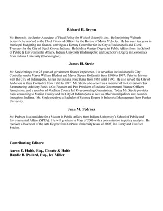 Richard B. Brown
Mr. Brown is the Senior Associate of Fiscal Policy for Wabash Scientific, inc. Before joining Wabash
Scientific he worked as the Chief Financial Officer for the Bureau of Motor Vehicles. He has over ten years in
municipal budgeting and finance, serving as a Deputy Controller for the City of Indianapolis and Clerk-
Treasurer for the City of Beech Grove, Indiana. He holds a Masters Degree in Public Affairs from the School
of Public & Environmental Affairs, Indiana University (Indianapolis) and Bachelor‟s Degree in Economics
from Indiana University (Bloomington).
James H. Steele
Mr. Steele brings over 25 years of government finance experience. He served as the Indianapolis City
Controller under Mayor William Hudnut and Mayor Steven Goldsmith from 1990 to 1997. Prior to his tour
with the City of Indianapolis, he ran the Indiana Bond Bank from 1987 until 1990. He also served the City of
Anderson as their Controller from 1980 to 1987. Mr. Steele also served as a member of the Governor's Tax
Restructuring Advisory Panel; a Co-Founder and Past President of Indiana Government Finance Officers
Association; and a member of Madison County Jail Overcrowding Commission. Today Mr. Steele provides
fiscal consulting to Marion County and the City of Indianapolis as well as other municipalities and counties
throughout Indiana. Mr. Steele received a Bachelor of Science Degree in Industrial Management from Purdue
University.
Juan M. Pedroza
Mr. Pedroza is a candidate for a Master in Public Affairs from Indiana University‟s School of Public and
Environmental Affairs (SPEA). He will graduate in May of 2006 with a concentration in policy analysis. He
received a Bachelor of the Arts Degree from DePauw University (class of 2003) in History and Conflict
Studies.
Contributing Editors:
Aaron E. Haith, Esq., Choate & Haith
Randle B. Pollard, Esq., Ice Miller
 