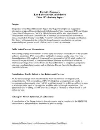 Indianapolis/Marion County Law Enforcement Consolidation Phase I Report 3
Executive Summary
Law Enforcement Consolidation
Phase I Preliminary Report
Purpose
The purpose of the Phase I Preliminary Report (the "Report") is to provide independent
information on a possible consolidation of the Indianapolis Police Department (IPD) and Marion
County Sheriff's Department (MCSD). This information will be used by the Council Law
Enforcement Consolidation Committee (the "Committee") to determine if the Indianapolis
Marion County City-County Council (the "Council") will continue to investigate consolidation.
This Report will demonstrate the reality that law enforcement consolidation can increase
accountability and generate overall efficiency under certain circumstances.
Public Safety Coverage Measurements
Public safety coverage measurements examine a city and county's sworn officers to the residents
within its jurisdiction. IPD's sworn officer staffing level outpaces similar cities. For every
thousand residents, IPD employs 3.70 sworn officers, compared to MCSD which employs .94
sworn officers per thousand. A consolidated IPD/MCSD force would fall well within the
established coverage at two sworn officers per thousand residents as compared to comparable
cities and consolidated city/counties such as Charlotte, Denver, Nashville/Davidson, and
Louisville/Jefferson.
Consolidation: Benefits Related to Law Enforcement Coverage
MCSD police coverage ratios are substantially below the statistical coverage ratios of
comparable cities. With consolidation of IPD/MCSD, police coverage ratios are similar to
coverage ratios of comparable cities. MCSD would have to add 356 to 486 new officers in order
to achieve the same levels of coverage that would be achieved through consolidation. The
approximate cost of adding 356-486 new MCSD officers is estimated to be $29 million to $39
million per year.
Indianapolis Airport Authority Law Enforcement
A consolidation of the Airport Authority law enforcement may be considered if the IPD/MCSD
consolidation is implemented and determined to provide savings.
 