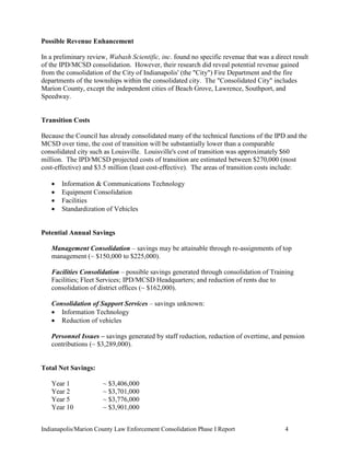 Indianapolis/Marion County Law Enforcement Consolidation Phase I Report 4
Possible Revenue Enhancement
In a preliminary review, Wabash Scientific, inc. found no specific revenue that was a direct result
of the IPD/MCSD consolidation. However, their research did reveal potential revenue gained
from the consolidation of the City of Indianapolis' (the "City") Fire Department and the fire
departments of the townships within the consolidated city. The "Consolidated City" includes
Marion County, except the independent cities of Beach Grove, Lawrence, Southport, and
Speedway.
Transition Costs
Because the Council has already consolidated many of the technical functions of the IPD and the
MCSD over time, the cost of transition will be substantially lower than a comparable
consolidated city such as Louisville. Louisville's cost of transition was approximately $60
million. The IPD/MCSD projected costs of transition are estimated between $270,000 (most
cost-effective) and $3.5 million (least cost-effective). The areas of transition costs include:
 Information & Communications Technology
 Equipment Consolidation
 Facilities
 Standardization of Vehicles
Potential Annual Savings
Management Consolidation – savings may be attainable through re-assignments of top
management (~ $150,000 to $225,000).
Facilities Consolidation – possible savings generated through consolidation of Training
Facilities; Fleet Services; IPD/MCSD Headquarters; and reduction of rents due to
consolidation of district offices (~ $162,000).
Consolidation of Support Services – savings unknown:
 Information Technology
 Reduction of vehicles
Personnel Issues – savings generated by staff reduction, reduction of overtime, and pension
contributions (~ $3,289,000).
Total Net Savings:
Year 1 ~ $3,406,000
Year 2 ~ $3,701,000
Year 5 ~ $3,776,000
Year 10 ~ $3,901,000
 
