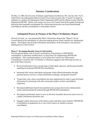 Indianapolis/Marion County Law Enforcement Consolidation Phase I Report 5
Statutory Considerations
On May 12, 2005, the Governor of Indiana signed Senate Enrolled Act 307, into law (the "Act"),
which allows the Indianapolis Marion County City-County Council (the "Council") to adopt an
ordinance to combine the Indianapolis Police Department (IPD) and the Marion County Sheriff's
Department (MCSD). Before such merger can occur, the Council must hold a public hearing and
determine that reasonable and adequate law enforcement protection can be provided through
consolidation and that consolidation is in the public interest.
Anticipated Process & Purpose of the Phase I Preliminary Report
Wabash Scientific, inc. has prepared this Phase I Preliminary Report (the "Report") for the
Council based on the anticipation of a decision-making process which contains two fundamental
phases. This Report only provides information and analysis of the first phase in the decision-
making process of the Council.
Phase I: Developing Baseline Issues & Information
The first general phase is the Council's examination of the premises of IPD/MCSD
consolidation, to determine whether there is a fiscal basis for implementing IPD/MCSD
consolidation. This examination phase is to be led by the Council Law Enforcement
Consolidation Committee (the "Committee"), which has engaged in the following activities as
part of the Phase I process:
 Received information from a broad range of individuals, agencies, and the general public
regarding the proposed IPD/MCSD consolidation;
 Interacted with various individuals and groups which offered information through
question/answer exercises, written information exchanges, and general research;
 Visited other cities where consolidation has been implemented in order to gain first-hand
information by interacting with other community leaders on their consolidation
experience;
 Developed additional research into potential costs savings and revenue enhancements
which could potentially be realized through IPD/MCSD consolidation:
 Developed a preliminary report to serve as the basis for public discussion and to serve as
a public information document; and,
 Engaged a public discussion of the relative merits and other issues related to IPD/MCSD
Consolidation in preparation for a vote of the Council on whether to pursue
consolidation.
 