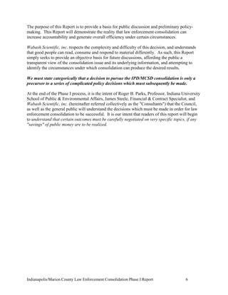 Indianapolis/Marion County Law Enforcement Consolidation Phase I Report 6
The purpose of this Report is to provide a basis for public discussion and preliminary policy-
making. This Report will demonstrate the reality that law enforcement consolidation can
increase accountability and generate overall efficiency under certain circumstances.
Wabash Scientific, inc. respects the complexity and difficulty of this decision, and understands
that good people can read, consume and respond to material differently. As such, this Report
simply seeks to provide an objective basis for future discussions, affording the public a
transparent view of the consolidation issue and its underlying information, and attempting to
identify the circumstances under which consolidation can produce the desired results.
We must state categorically that a decision to pursue the IPD/MCSD consolidation is only a
precursor to a series of complicated policy decisions which must subsequently be made.
At the end of the Phase I process, it is the intent of Roger B. Parks, Professor, Indiana University
School of Public & Environmental Affairs, James Steele, Financial & Contract Specialist, and
Wabash Scientific, inc. (hereinafter referred collectively as the "Consultants") that the Council,
as well as the general public will understand the decisions which must be made in order for law
enforcement consolidation to be successful. It is our intent that readers of this report will begin
to understand that certain outcomes must be carefully negotiated on very specific topics, if any
"savings" of public money are to be realized.
 