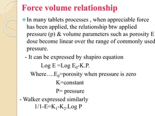 Force volume relationship
In many tablets processes , when appreciable force
has been applied, the relationship btw applied
pressure (p) & volume parameters such as porosity E
dose become linear over the range of commonly used
pressure.
- It can be expressed by shapiro equation
Log E =Log E0-K.P.
Where….E0=porosity when pressure is zero
K=constant
P= pressure
- Walker expressed similarly
1/1-E=K1-K2.Log P
 