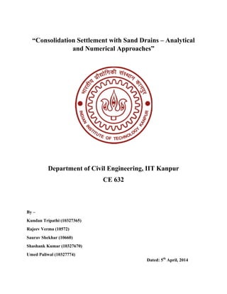 “Consolidation Settlement with Sand Drains – Analytical
and Numerical Approaches”
Department of Civil Engineering, IIT Kanpur
CE 632
By –
Kundan Tripathi (10327365)
Rajeev Verma (10572)
Saurav Shekhar (10660)
Shashank Kumar (10327670)
Umed Paliwal (10327774)
Dated: 5th
April, 2014
 
