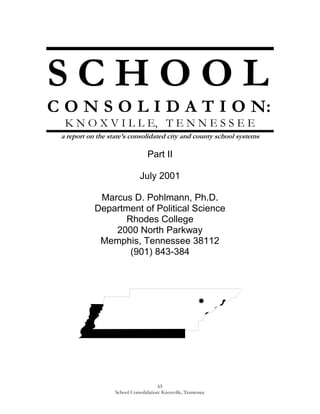 S C H O O L<br />C O N S O L I D A T I O N:<br />K N O X V I L L E,   T E N N E S S E E<br />a report on the state’s consolidated city and county school systems<br />Part II<br />July 2001<br />Marcus D. Pohlmann, Ph.D.<br />Department of Political Science<br />Rhodes College<br />2000 North Parkway<br />Memphis, Tennessee 38112<br />(901) 843-384<br />C O N T E N T S – P A R T   I I<br />I.Historical Context . . . . . . . . . . . . . . . . . . . . . . . . . . . . . . . . . . . . . . . 67<br />Governing Structures<br />Educational History<br />Consolidation<br />The Announcement<br />The Campaign<br />The Ballot Issue<br />The Results<br />The Aftermath<br />II.Consolidation Impact. . . . . . . . . . . . . . . . . . . . . . . . . . . . . . . . . . . . . . . 80<br />Educational Quality<br />Was there educational disruption?<br />Did consolidation create “flight”?<br />Were there indications of increased racism?<br />What was the impact on teachers?<br />How was school governance affected?<br />Educational Efficiency<br />Were educational costs decreased?<br />Did taxes get raised?<br />III.Commentary . . . . . . . . . . . . . . . . . . . . . . . . . . . . . . . . . . . . . . .   96<br />IV.Tables . . . . . . . . . . . . . . . . . . . . . . . . . . . . . . . . . . . . . . .  99<br />Table 1. Educational Quality<br />Table 2. Educational Efficiency<br />Figure 1. The Knoxville County Metropolitan Statistical Area<br />Figure 2. Knoxville County School Zones<br />V.Sources Consulted. . . . . . . . . . . . . . . . . . . . . . . . . . . . . . . . . . . . . . .   107<br />S C H O O L   C O N S O L I D A T I O N:<br />K N O X V I L L E,   T E N N E S S E E<br />a report on the state’s consolidated city and county school systems<br />H I S T O R I C A L   C O N T E X T<br />Prior to the Revolutionary War, the Knoxville area was claimed by North Carolina, but it was populated mostly by the Cherokee, who actually allied with the British in an attempt to maintain control over their homeland.  Following the War, North Carolina and other local white settlers considered that the Cherokee had “forfeited” this land as a result of their alliance with the British.  North Carolina was prepared to cede the land to the newly formed United States, however, in part to  gain federal protection for the region’s politically connected settlers.  To that end, North Carolina established a “land grab act” and sold off the area at a price of ten pounds per hundred acres.  It then relinquished governance to the United States.<br />In 1791, local white settlers negotiated the Treaty of Holston with the Cherokee.  The City of Knoxville was then founded, named after United States Secretary of War Henry Knox.  Lying in the valley between the Cumberland and Great Smokey Mountains where the French Broad and Holston Rivers merge to create the Tennessee River, Knoxville became a frontier outpost and trading station under the protection of federal troops.  Over the years, its location has allowed it to maintain a strategic commercial role in the eastern portion of the United States.  Today, for example, it is located at the crossroads of interstates 40, 75, and 81.<br />Knoxville’s political leanings date back to disagreements with legendary Tennessee Democrat Andrew Jackson.  Knoxville voters deserted the Democratic Party in the Presidential Election of 1836.  At that point, the city became a Whig stronghold and actively supported federal assistance in advancing mass transportation routes.  Persuading the national government to route the trans-continental railroad through Knoxville came to be a considerable boost to the city’s commercial ambitions.<br />The economic history of such mountain areas was very different from much of the rest of the South.  With a terrain not conducive to cotton or tobacco plantations, there were more small farms and there was less demand for slaves.  The relatively small number of slaves who were used in this overwhelmingly white area tended to be farm hands and domestics.  This was a more personal and paternalistic system of slavery than found in the large plantation settings.  Not experiencing some of the worst of the brutality prevalent on many of those larger plantations, there was less incidence of slave militancy and violent revolt.  Such realities have helped shape both the demographics and race relations in Knoxville.<br />The posture of Knoxville and Knox County before and during the Civil War is also instructive in this regard.  In many ways, Knoxville had become the capital city of the Mountain South.  In the process, it attracted a relatively broad array of politicians, journalists, and industrialists. This combination of small mountain farmers and more cosmopolitan urbanites created a political climate noticeably different than found in the Old South.  Not only had they become Whigs with a penchant for federal largesse, but they were far more inclined to support maintenance of the Union, despite a tempered support for the general principles of slavery and states’ rights.<br />In the face of war, the more rural Knox County voted heavily against secession in 1861.  The City of Knoxville supported it, although apparently more out of commercial expediency than conviction.  During the war, local jails quickly filled with Unionist “bridge burners” who had attempted to destroy commercial arteries needed for the Confederate war effort.  On September 1, 1863, Union troops captured the city and were greeted enthusiastically by local Unionists.  The area would remain under Union control for the remainder of the war, although it would suffer as the center of several battles as well as experiencing violent attacks and counter attacks among its divided citizenry.<br />One upshot of all this was that the area became heavily Republican politically, with the secession-supporting elites comprising a minority Democratic Party.  The Republicans could be counted on to “wave the bloody shirt” of war-time atrocities, while the Democrats would rail against the degradations of Reconstruction.  Nevertheless, much of this subsided as the city turned its attention to industrialization.  Meanwhile, the corresponding urbanization would attract a host of new residents.  In the three decades from 1870 to the turn of the century, the city quadrupled its population from 8,000 to 32,000.<br />In terms of race, it should be recalled that the area had a Manumission Society as well as a white abolitionist presence well before the Civil War.  The Reverend Thomas Humes ran a school for free black children.  And, Knoxville’s early fall to the Union troops also made it a logical destination for freedmen.  Where the area had a relatively small African American population prior to the war, its black population grew noticeably thereafter.<br />There would continue to be ample evidence of racism, Jim Crow laws and practices, and even some racial attacks in 1919 and 1921; but, overall, blacks in Knoxville faced far less violent animosity than that found in much of the Old South.  The local branch of the NAACP began its work in 1919.  In addition, streetcars and many other public facilities were not segregated as they were in the Old South.  Ironically, however, such race relations also had the effect of reducing the number of black entrepreneurs, as there would not be the necessity of black businesses to serve black customers.<br />The city voluntarily desegregated its libraries in 1950.  The University of Tennessee at Knoxville began admitting black students in 1952 and was fully integrated by 1960.  The Knoxville public schools desegregated with little incident in 1960, only a year after the first lawsuits were brought.  Hotels, motels, theaters, restaurants, and hospitals followed in 1965.  Nevertheless, continued economic discrimination, the legacies of Jim Crow, and the departure of many of the most talented young blacks, helped to leave the city’s African-American population disproportionately poor overall.<br />The Great Depression ushered in a major new era in the area’s economic history, marked by a significant rise of government-related employment.  In particular, the federal government created the Tennessee Valley Authority as well as the atomic energy complex at Oak Ridge.  The University of Tennessee also was expanded considerably, in part thanks to the infusion of federal funds.  With these additions came thousands of new managers and laborers from many areas of the country.  One result was a cultural change bemoaned by some of the area’s long-standing residents.  From a city whose bars served only beer, many closed by 9:30 p.m., and no movies or baseball games were allowed on Sunday, Knoxville approved liquor by the drink in 1972 and several similarly liberalizing measures thereafter.<br />Knoxville has become the third largest city in Tennessee, with a population of roughly 175,000.  It is located entirely within Knox County, sharing its “Metropolitan Statistical Area” with several surrounding rural counties.  (See Figure 1.)  Knox County has roughly twice the population of the city alone; and the MSA has become nearly twice again as populous as the county.  Rapidly growing outlying areas include Oak Ridge in Anderson County, as well as Alcoa and Maryville in Blount County.  Demographically, the city is roughly 16 percent black, while that figure is some ten percent for the county as a whole and seven percent for the MSA.  The area’s African-American population resides primarily in the downtown Knoxville area, out Magnolia Street to the east, and in both the Mechanicsville and Lonsdale neighborhoods.<br />The area’s strategic location, diversified local economy, and diversified work force have allowed it to enjoy a relatively low unemployment rate.  In 2000, for instance, the Knoxville unemployment rate was only 2.3 percent, well below that of both the state and the nation as a whole.  The western portion of the city has become its more affluent end, while the poorest areas are the housing projects located near downtown, north of the University of Tennessee campus.<br />Governing Structures<br />Knoxville initially functioned under an elected commission form of government until receiving its first city charter in 1815.  At that point, the charter called for an elected governing board comprised of a mayor and board of alderman, all standing for reelection each year.  By 1885, the city had both a streets and health department, a city hospital, police and fire protection, as well as contracts with private companies to provide street lighting, water, and streetcar service.  Legislative authority remained in the hands of the board, but they added a board of public works to administer city services.  The chair of that board was popularly elected, while the boards two associate members were appointed by the city commission.<br />The city voted to abolish its charter in 1907, so as to reincorporate under prohibition.  Reformers then succeeded in re-adopting a commission form of government in 1911, reuniting the legislative and executive functions under a single elected body and electing all commissioners citywide, thus abolishing the more politicized ward system.  Twelve years later, they switched to a council-manager system in an attempt to further professionalize the administration of city services.<br />Despite reform efforts, local politics have normally been highly factionalized and intensely competitive.  Elections have traditionally been nonpartisan, for example, although candidate party has normally been relatively easy to determine.  By 1947, the council-manager form gave way to the present mayor-council governing arrangement and a home rule charter was added in 1954.<br />The present city governmental arrangement was adopted in 1968 and revised in 1982.  It includes a mayor as well as nine city councilpersons, three of whom are elected at large.  The other six are elected from districts, although they are nominated in a primary election and the top two finishers in each district are then voted on by the entire city electorate.  The mayor and four council members are elected in the odd-numbered years before presidential elections, while the rest of the council is elected every four years in the other odd-numbered year.  The terms are renewable.<br />The Knox County government evolved into a mayor-council system as well; and their politics have been much more openly partisan.  The county commission is comprised of 19 commissioners, elected from nine districts with District 5 providing three.  The county executive and the entire commission stand for reelection every fourth year, the even-numbered years between presidential elections.  The county was granted a home rule charter in 1988.<br />With the exception of certain services like a health care system which had been delivered countywide since first mandated by the state in 1928, Knox County has tended to provide services more for those living outside the boundaries of Knoxville proper.  This city-county division of labor has also been reflected in the way the school system has been divided and governed.  <br />By the mid-1980s, there were nine city school board members, three of whom were elected at large.  The other six were elected from districts; although, like the city council, they were nominated in a primary election and the top two finishers in each district were then voted on by the entire city electorate.  All served staggered four-year renewable terms and were paid $6,000 per year for their services.  The city school superintendent was appointed by the board.<br />The county school board, by contrast, held elections every four years.  At those junctures, they elected the superintendent, as well as electing all nine of its board members from districts.  See Figure 2.  All of these elected officials served renewable terms, and board members were paid $3,600 per year.<br />By state law, both boards functioned independently of their respective governments in matters of policy and curriculum.  Nevertheless, the city and county governments were required to approve the school budgets proposed by their respective school boards.<br />In terms of racial representation, there were at least one and sometimes two black elected representatives in Knoxville from 1869 until 1890.  That representation gradually disappeared during the days of Jim Crow laws, but it has since returned.  In recent times, both the city and county commissions, as well as the city and county school boards, each had one predominantly black district which consistently maintained black representation in each body.  These are is District 6 in the city and District 1 in the county.<br />Educational History<br />Prior to the Civil War, most education was conducted in private schools and academies.  Following the war, although many of the wealthy continued to send their children to private schools, the county adopted a public school system in 1867, and the city followed suit in 1870.  Several schools for blacks also sprang up during and after the war, many funded and taught either by northerners or the Freedmen’s Bureau.  Governmental funding for public schools remained minimal, but it was still higher than what could be found in most of the rest of the state.  Overall enrollment was high as well, with 1869 finding 71.5 percent of whites and 76.35 of blacks in school.<br />With the annexation of surrounding rural areas in 1897, the proportion of area children in school dropped noticeably.  At that time, for instance, the county schools had an 80-day school session that provided ample opportunity for county school children to “pick peas, dig potatoes, sow wheat and pull fodder.”  Nevertheless, attendance rebounded with the introduction of a compulsory attendance law in 1913; and today all of the state’s public schools have mandatory 180-day school year calendars. <br />Like the nation as a whole, Knoxville experienced a surge in students as the post-World War II Baby Boom generation reached school age in the 1950s.  Although commencing roughly a decade later, Knox County like many other outlying areas not only had to deal with the Baby Boom, but it also had to accommodate those moving outward as part of the suburbanization trend beginning at the same time.  <br />Many schools were built during this period, beginning with elementary schools and later secondary ones.  Not even counting those schools that were renovated or enlarged to meet this demand, the City of Knoxville built eleven elementary schools in the 1950s, two junior highs in the 1960s, and two high schools in the late 1960s and early 1970s.  Knox County, on the other hand, added six elementary and intermediate schools between 1960 and 1972.  Four middle schools and three high schools were added between the mid-1960s and mid-1970s.  <br />Annual birthrates began to taper off by the mid-1960s, however; and by the mid-1970s, those born at the tail end of the Baby Boom began leaving elementary school.  This exodus left a good many elementary schools underutilized.  By the early 1980s, some of these elementary schools were nearly empty.   When this group began leaving high school, once again there was underutilization of facilities.  Yet, just about the time school systems began to close elementary schools in the late 1970s, the children of the Baby Boomers began to reach elementary school age.  By the mid-1980s, elementary schools were experiencing net increases once again.<br />This most recent series of student population ebbs and flows put a strain on the city and county school systems’ ability to adapt.  By the mid-1980s, both were facing some hard decisions in terms of closing older and/or underutilized schools as well as adding schools and teachers to meet the latest surge of students and the shifts in population locations.  They would also have to decide how all of this was to be financed.<br />Yet, closing underutilized schools, building new ones, and redrawing district lines to best utilize existing resources was only one of the challenges school administrators and their school boards faced in the 1960s, 1970s and 1980s.  There was also the issue of racial desegregation.<br />The Knoxville-area public schools had been racially segregated until a federal lawsuit was filed in 1959.  After a hearing in February of 1960, the city was ordered to develop a desegregation plan.  The city agreed to desegregate one grade each of the succeeding years, beginning with the youngest children.  When the Sixth Circuit Court of Appeals demanded quicker compliance, the entire system ended up desegregated by 1964.  By June of 1967, federal district Judge Robert Taylor dismissed the case, granting that “the board and school authorities are moving skillfully and with expedition toward the full integration of the Knoxville School System.”  Although ordered by the Court of Appeals to continue monitoring compliance, the case was finally dismissed completely in 1973.<br />A primary desegregation device was the majority/minority transfer policy.  By this formula, a student could transfer to a school where his or her presence would enhance the racial mix.  In addition, the school system would provide transportation if necessary.  As a hypothetical case-inpoint, if the overall school system was 20 percent black and a black student was in a school that was more than 20 percent black, that student could transfer to a school that had a black population of less than 20 percent.  Court-ordered school busing was avoided in part because of this compromise.  However, it was also avoided because the city did not possess a fleet of school buses and the racial imbalances in the schools were seen to have resulted from residential patterns and not overt governmental policy.<br />Consolidation<br />Since the early 1950s, there have been several significant attempts to try and consolidate the City of Knoxville with Knox County.  Nevertheless, all such consolidation efforts have ultimately been thwarted by local voters.<br />Following state authorization in 1957, the first of these consolidation referenda took place in 1959.  The switch was supported by the charter commission, most members of the city and county governments, and both newspapers.  It was opposed primarily by city teachers and county workers.  In the end, it was defeated by a resounding 87 percent of the area voters.<br />Despite incremental annexations over time, suburbanization occurred faster than the city could annex, particularly after World War II.  Soon, the suburban areas contained a sizable majority of the county’s population, even though county services lagged.  In response, Knoxville roughly tripled its geographic size by annexing many of those surrounding areas in 1962.  In the process, it also increased its population by more than 50 percent, from 112,000 to 175,000.<br />During this same period, there also have been separate attempts to formally consolidate the city and county schools.  Those efforts have failed as well.  In 1963, for instance, voters rejected school consolidation by a 55 percent to 45 percent vote.  Three years later, they rejected it again, this time by a 65 percent to 35 percent margin.<br />Nevertheless, the city annexations of the 1960s involved the annexation of some 30 county schools, including allegations that the city had “cherry-picked” those schools, drawing the lines to include some of the more desirable ones and exclude those that were less desirable.  True or not, the impact on the well reputed county school system was significant.  It had lost half its student body, and those schools remaining were far more rural overall.  Some in the county schools began to fear that their school system was in the process of being “annexed into oblivion.”  Consequently, many of these individuals supported the subsequently unsuccessful 1963 and 1966 referenda to merge the city and county schools.<br />Mildred Doyle was the elected county school superintendent from 1945 to 1975, and her leadership and political savvy appear to have helped the county system survive the turmoil of the 1960s and even to rebound.  Although accounts vary, the 1970s seem to have found the county more inclined to build its newest schools further and further on the outer rim of the county.  Whether intentional or not, it served the purpose of making it more difficult for the city to annex such schools.  She was ultimately defeated by Earl Hoffmeister, who would hold that position from 1976 through 1991.  It would be Hoffmeister at the helm when consolidation would finally come to fruition by default in 1987.<br />As early as 1983, the City of Knoxville was showing signs of fiscal distress.  The city and county library systems had merged in 1967, and the consolidated libraries were jointly funded by the city and county governments thereafter.  Yet, in 1983, the city abruptly withdrew its support, leaving the library system entirely to the county.<br />Despite such moves, by the mid-1980s the city was facing a fiscal crisis.  Voters had given city teachers attractive private pension boosts in lieu of salary raises.  Yet because of an annual pension contribution cap included in its 1963 city charter, the city had fallen over $90 million behind in its pension funding obligations.  A second major problem was that Knoxville had been using federal Revenue Sharing money to fund its schools’ general operating budget, and the curtailment of that federal program left the city in a further predicament.<br />Although those two were the most glaring problems, several other circumstances converged to further challenge the city’s fiscal solvency.  The federal government also curtailed the Community Development Block Grant Program.  The Tennessee Valley Authority reorganized, involving multiple layoffs.  Knoxville faced the loss of revenues that had flowed from its hosting of the World’s Fair in the early 1980s.  And, the city also had been deferring maintenance.  They had, for example, postponed the removal of asbestos from several city schools for about as long as they could.  It was increasingly clear that unless Knoxville could reduce its service obligations, it was facing a sizable property tax increase.<br />Adding to the fluidity of the situation was a major upheaval on the city school board.  Dubbed the “Gang of Five,” five well entrenched incumbents were defeated by a group of young political newcomers in the city school board elections of 1985.  The newly elected board members were Steve Roberts, Gary Gordon, Judy Pratt, Pat Medley, and Ivan Harmon.  Recognizing that they then had the potential to control board policy, this new majority began meeting regularly before they were even sworn in.  The inaugural board meeting lasted an unprecedented three hours, and in that time the new majority managed to close schools, redraw some school zone lines to equalize enrollments, and make some personnel changes.<br />Consolidation of the city and county school systems had been an issue raised at times during the 1985 campaign; but, even the newcomers figured any move in that direction would have to be a gradual process.  Yet, recognizing that consolidation was becoming a very real possibility, the administrative staffs of the two school systems began to meet informally to discuss the logistics of such a conversion should it occur.<br />Before such discussions and planning got much of anywhere, however, the city mayor and city council reached the conclusion that Knoxville needed to turn over its educational function to the county, despite county opposition.  To that end, a referendum was ultimately placed on the 1986 city ballot.  The 1986 charter reform vote to abolish the city school system was passed by the city of Knoxville voters by a relatively comfortable margin.  This created a consolidated school system by default.  What follows is a brief description of how that consolidation result finally came about.<br />Primary Players<br />Kyle Testerman, Knoxville Mayor<br />Fred Bedelle, Superintendent of City Schools<br />Gene Overholt, Chair of City Board of Education<br />Gary Gordon, sole African-American on City Board<br />A. L. “Pete” Lotts, Chair of County Board of Education<br />Sam Anderson, sole African-American on County Board<br />Sarah Moore Greene, head of local NAACP<br />Dorothy Hyder, representative of the Knoxville Education Association<br />The Announcement<br />In January of 1986, faced with a large budget deficit, Knoxville Mayor Kyle Testerman announced his intention to call for a charter amendment referendum.  According to the mayor, if calling for such a vote was acceptable to the city council, county commission, and both the city and county school boards, it would appear on that November’s general election ballot.  That election already promised a respectable turnout in that it would also include contested races for Governor and United States Congress.<br />The Campaign<br />Several of the battle lines were drawn early.  Outside the city, for instance, there continued to be concern that city annexations might ultimately doom the county school system.  Nevertheless, many suburban residents opposed consolidation because they were not anxious to take on the problems several Knoxville schools were seen as facing.  Beyond deferred maintenance costs, these problems appeared in large part to be related to the fact that some of the county’s poorest residents lived in several of these troubled districts, districts that also happened to be disproportionately black.  Meanwhile, there was considerable city opposition as well.<br />Within Knoxville, city teachers led much of the early opposition. They had a significantly more lucrative pension plan than did their county counterparts.  For example, “Pension A” allowed city teachers employed before 1977 to be vested after five years and to retire at age 62 earning roughly 90-95 percent of their existing salaries.  They feared that they would lose some of those benefits if consolidation occurred.  <br />As the campaign unfolded, prominent opponents also included the Knoxville NAACP, Knoxville Area Labor Council, the Conference of Black Churches, Gary Gordon, the only black city school board member, and the Knoxville Education Association.<br />Supporters were led by the “Knoxvillians for Better Schools;” and, this list ultimately included the Chamber of Commerce, both the city and county school board chairmen, the Knox County superintendent, both the city and county mayors, and the Knoxville News-Sentinel.<br />On February 25th of 1986, the city school board considered the Mayor’s consolidation proposal, including a clause that no referendum vote would occur until both school boards agreed.  At its May 12th meeting, the city school board “adopted and approved” the idea of consolidation in principle, as set out in very general terms in a Transition Committee Report.  This was done by voice vote, with the one recorded “no” being Gary Gordon, the board’s one black member.  County superintendent A. L. “Pete” Lotts also noted that the county school board had indicated support for the plan earlier that evening.  The referendum vote was now headed for the city’s November ballot.<br />Yet by October 13th, in light of the referendum’s specifics, or more correctly the lack thereof, and confronted by mounting opposition from city employees, city board chair Overholt asked for reconsideration of the board’s previous decision.  County chairman Lotts promised no significant changes the first year; but, the city board reversed itself and called on Knoxville voters to reject the city referendum to surrender its school charter.<br />On October 31st, just days before the vote, the Knoxville NAACP and the Knoxville Area Labor Council announced their opposition.  Meanwhile, County superintendent Lotts continued to reassure voters that he did not anticipate any school closings or boundary changes in the first year.  City board chair Overholt supported the referendum despite his board’s opposition because “the city schools are chronically underfunded.”  And county mayor Dwight Kessel conceded that the county will have to increase taxes, but he still saw consolidation as best for the county.  Meanwhile, the county had promised repeatedly that it would employ all city school employees who wished to keep jobs, and it would recognize city seniority and tenure.<br />African-American leaders responded with concerns about how the city’s minority of black children would be treated in a school system within which they would be an even smaller minority.  For example, the only black city school board member, Gary Gordon, feared the consolidated system would end up being insensitive to black students and even less capable of providing them with the educations they needed.  The Conference of Black Churches also opposed the referendum because there were just “too many question marks.”<br />The Knoxville Education Association worried most about protecting the preferable pensions of its employees.  They threatened a lawsuit, if necessary, to save them.<br />Overall, as described by the Knoxville News-Sentinel, the campaign had become “a back alley brawl with no punches pulled . . . It is pitting neighbor against neighbor, political leader against political leader and community group against community group in an increasingly bitter and personal contest.”  As one reporter noted, “Both sides agree that [the] battle has been ‘vicious.’”  City school board chairman Overholt described the campaign as “clearly the most bitter fight that I have seen.”<br />Examples included an allegation that information handed out to city school students on the Thursday before the election had been “slanted” against the referendum.  Meanwhile, the mayor was being accused in one flyer of handing city assets over to his “big money friends;” and, a News-Sentinel editorial warned voters not to be “blinded by fear tactics of the city school employees.”<br />The Ballot Issue<br />Abolishment of City School System<br />Shall the Charter of the City of Knoxville be amended so as to delete in their entirety the provisions of Art. VI and Art. XII and thus effectively abolish the City of Knoxville Public School System as more fully set forth in Ordinance No. 0-123-86 of the City of Knoxville as duly published?<br />The Results<br />City voters voted 56.5 percent - 43.5 percent to adopt the charter amendment for the “Abolishment of the City School System.”  The highest levels of support were found in the more affluent west end, where the referendum passed by a 3-1 margin.  The least supportive precincts were found in several predominantly inner-city districts, where African-American opposition had obviously remained strong.<br />The Aftermath<br />Although the city schools had formally gone out of business and thus surrendered their educational function to the county, many questions remained unanswered.  Some of these could be addressed by county school officials, but several ended up in litigation.  In particular, city teachers challenged certain aspects of the merger that stood to harm them in ways they felt violated state law.  The teachers were represented in court by the Tennessee Education Association.<br />The most pressing legal matter was what came to be referred to as the city schools’ “Plan A” pension system.  This was a very generous private pension package that 650 active city teachers had been granted by the city since 1971.  Besides local pension contributions, they received an annual state annuity that had originally been intended as a state reimbursement to the city but had been passed along directly to the teachers.  At the time, the “Plan A” city teachers were the only teachers in the state receiving two pensions, at an additional local cost of some $5 million per year.  County teachers and city teachers hired after 1976 simply received the regular state retirement package.  That package included an annuity, but teachers had to pay into it, where Plan A teachers did not.<br />In late May of 1987, scarcely more than a month before they were to take over and run the previous city school system, the county school board acted.  Despite an opinion by Tennessee Attorney General Mike Cody that state law required the county to rehire all the city employees and keep their benefits intact, the county school board voted 5-4 not to rehire any of the 650 city school teachers receiving the “old pension system” unless the county commission voted to fund it.  Faced with what already looked to be an 80 cent property tax increase just to fund the consolidated school system’s anticipated operating budget, the commissioners resisted an additional $5 million annual obligation.<br />In June, State Education Commissioner Charles Smith intervened in the pending challenges before the Chancery Court in Knoxville.  He argued that the judge should stop the merger from occurring on July 1 unless pending issues were resolved.  In particular, he argued that merging at this time would cause “irreparable harm” to educators, parents, and students.  Knoxville Mayor Kyle Testerman was just as adamant in response, threatening to cease providing school services on June 30th, as the voters had legally decided to do, regardless of any state mandate or court order.  Nevertheless, the state always had the option of withholding the $50 million it annually contributed to the Knoxville area schools until the matter was acceptably resolved.<br />It was not actually until the very eve of the scheduled takeover that a local judge finally cleared the way for this to occur.  Judge Frederick McDonald ruled on June 30th that city school administrators had no guarantee of their specific current positions, but their tenure and salaries would be retained.  The city was responsible for paying off the millions it owed the city teachers’ pension fund, while all city teachers would be guaranteed their jobs, contracts, tenure, and seniority.  Meanwhile, nontenured, temporary and interim personnel had no guarantees and could be rehired at the consolidated schools’ discretion.<br />Instead of immediate equalization, both the city and county contracts would remain in place until they expired in 1989, even though this created some awkwardness.  City teachers, for example, received dental insurance that county teachers did not.  County teachers had more life insurance.  The work day for city teachers was 45 minutes shorter.  There were differences in pay scales, meaning at some ranks city teachers were paid more and at other ranks county teachers were better paid.  They also had different holiday schedules, transfer policies, and so on.  County school superintendent Earl Hoffmeister responded that the ruling would create a “nightmare.”<br />Nonetheless, the newly consolidated Knox County Schools came into being on July 1, 1987.  As Table 1 notes, it required merging 53 city and 42 county schools, as well as some 23,600 city and 26,500 county students.  There was also the matter of combining roughly 1,300 teachers from each system, besides hundreds of administrators.<br />The first order of business for the consolidated school board was to plan for the merger of the city and county central office staffs.  To that end, transition committees formed between the two boards and between the two staffs, operating under the leadership of a  volunteer community leader by the name of Jack Walker.  Recommendations were developed; but, in the end, the final decisions would have to be made by the county school board and the county commission.<br />Meanwhile, abolishing the city school system presented long-time consolidation supporters with an opportunity to accomplish one of the thorniest aspects of a full city-county merger, combining the two school systems.  With much of the city and county already combined via annexation and with the schools merged, some felt the way had been paved for a subsequent full consolidation of the city and county.  Local voters did not fall into line as expected, however, rejecting full consolidation in a 1996 referendum, as they had in 1983.<br />C O N S O L I D A T I O N   I M P A C T<br />The consolidated Knox County school system has been in existence for 14 school years.  What follows is an attempt to assess some of the major changes that have occurred in Knoxville-area education since the consolidation event took place.  Generally it will not be possible to prove causation, that is to prove that most of what has occurred is a direct result of consolidating the two school systems.  Nevertheless, it is still important to isolate trends that have come about in the wake of the merger.<br />This section has been divided into two main subsections.  The first addresses measures of “educational quality” since consolidation.  The second does the same for measures of operating efficiency.<br />Educational Quality<br />Did the quality of education improve?<br />Educational circumstances seem to be improving steadily in virtually every category reviewed.  Student/teacher ratios have declined; per-pupil expenditures have increased; teacher qualifications have improved; more students have access to more programs, including the introduction of a magnet school arrangement; and city school students have additional supplies, transportation, and building improvements.  The overall attendance rate has remained pretty much unchanged, however, while one problematic indicator is suspensions and expulsions, which have increased.  Yet, the latter can be explained at least in part by the introduction of the state’s “zero tolerance” rule.  What is harder to explain are the serious problems that continued to plague some of the system’s poorest schools long after the consolidation dust had settled.<br />Student-to-Teacher Ratio.  As Table 1 indicates, there has been a steady decline in the student-to-teacher ratio.  Part of that decline, however, has been mandated by a combination of the state’s Better Education Program and the Federal Educational Improvement Act.  Nonetheless, the ratio had been trending downward prior to the full impact of those laws, and the consolidated school system actually employed nearly 200 new teachers immediately following the school merger as part of the equalization process.  One system, for instance, may have been offering music or physical education options that the other had not been offering.  These programs were then added to the other system’s offerings.<br />Per-Pupil Expenditures.  There also has been an increase in per-pupil expenditures.  Table 1 notes that such spending edged upwards in constant dollars until the 1997-1998 school year.  Thereafter, that figure jumped remarkably.  To begin, when combining city and county school spending, average expenditures had been increasing more than $200 per year immediately prior to consolidation.  They then made their first quantum jump, when equalization involved raising the county schools closer to city-level expenditures per pupil.  The latest surge, however, raising constant dollar spending to a level 43 percent higher than at the time of the merger, can be explained in part by last-minute compliance with class sizes mandated by the federal government in its Education Improvement Act and the state in its Better Education Program respectively.<br />Teacher Qualifications.  Using college degrees as an indicator of teaching quality, there also have been improvements.  In the years prior to consolidation, the proportion of city school teachers with B.A. and M.A. degrees had actually been declining.  The consolidated school averages are notably higher, however, especially the proportion of teachers with M.A. degrees.  By 1996, the majority of the consolidated system’s teachers held a master’s degree or better.<br />Total Programs.  City students gained access to some programs previously available only to county students and vice versa.  In the end, however, the city students appeared to gain more on balance, as declining enrollment in their former school system had made it difficult to offer as comprehensive a curriculum as was found in the county schools at the time.  Yet, many of these new programs were delayed a year for both budgetary reasons and so as to minimize disruption.  The former city schools did immediately get driver’s education, however, as it paid for itself through student fees.  In addition, a program to integrate children with handicaps into the regular classrooms was implemented in all the schools.<br />Magnet Schools.  Five magnet schools were added between 1993 and 1997.  All five are located in the inner-city, and transportation is provided.  These are schools within schools.  Each offers a unique set of curricular opportunities, and at very little additional cost to the school system.  In-zone students get priority, then the remainder of the seats are filled by lottery, with attention paid to racial balance.  Only Beaumont has specific admissions criteria, requiring the student to score a minimum of 85th percentile on the Bracken exam.<br />Indicated below are the five schools that contain magnet programs, the year they began, the proportion of their students in that program, the program’s incremental cost to the county schools, and the program’s academic emphasis.<br />Beaumont Elementary, 1993, 19% (108/571), $37,000, honor’s academy.<br />Green Elementary, 1994, 34% (175/511), $38,000, math/science.<br />Sarah M. Green Elementary, 1996, 26% (178/698), $58,000, technology.<br />Vine Middle, 1996, 57% (339/592), $109,000, science/performing arts.<br />Austin-East High, 22% (169/775), $112,000, science/performing arts.<br />As the president of the Vine Middle School Parent-Teacher-Student Association put it, “I think Vine is one of the best schools in Knox County, and I think one of the greatest things that has happened to the inner city has been the magnet school program.  It has brought resources to our community that we would never have had without it . . . Until recently there were no dance studios in the inner city . . . Being part of the magnet school program has allowed one of my daughters to excel in dancing.  She is part of the school’s dance company, and that has helped build her self esteem which has helped her in other areas of school.”<br />Bus Transportation.  Roughly 3,000 city school students became eligible for bus transportation; and, as noted earlier, bus transportation was provided for those opting for the magnet school alternative.  Table 1 notes the increase in the total of daily one-way miles of transportation provided.  <br />School Improvements.  Former city schools saw their budgets for paper, books and supplies triple almost immediately, reducing the need to have fund-raising campaigns in order to buy supplies.  Beyond that, during the academic year after consolidation, the county spent more than $10 million on former city school buildings to install air conditioning, remove asbestos, and repair roofing.<br />Attendance.  Little change has been evident in attendance rates.  Prior to consolidation, the city and county attendance rates were nearly identical, at between 94 and 95 percent.  Since the merger, districtwide attendance has remained pretty much unchanged, at almost exactly that same 94 to 95 percent rate.  See Table 1. <br />Disciplinary Action.  On the negative side, however, suspensions and expulsions have increased markedly, indicating an increase in school disturbances.  As Table 1 demonstrates, the number of “suspension incidents” nearly doubled from the point of consolidation.  The number of expulsions has varied considerably, but the norm is far higher than occurred at the time of the merger.  The main complicating factor in this regard, however, is that the state subsequently adopted a “zero tolerance” rule that mandated minimum penalties for a host of violations.  Consequently, it is somewhat difficult to know if there are more instances of serious misbehavior now, or if there are simply more suspensions and expulsions being meted out for behavior that has been occurring all along.<br />Achievement.  Although it was the impression of those closest to this process that achievement scores did improve as a result of consolidation; unfortunately, there was no dependable way to measure the impact of consolidation on achievement test scores in Knox County.  The incremental redrawing of school boundary lines after the merger made it impossible to do a reliable longitudinal study of any particular school.  Districtwide, the Stanford Achievement Test was used in both the city and county before the merger, but it was discontinued after the 1988-89 academic year.  That was two years after the merger, but it should be recalled that very little changed at the school level in the first year.  Looking, then, for the impact on Stanford Achievement Test scores after one year of change did not seem empirically sound.<br />Inequities.  Despite a lack of concrete achievement measures, a handful of the system’s poorest and heavily African-American schools continued to exhibit serious problems years after consolidation.  Predominantly black Vine Middle School demonstrated critical on-going problems a full seven years after consolidation.  PTSA president Joe Cody described the school as a “total mess.”  A 1994 Knoxville News-Sentinel expose noted serious disciplinary problems such as a norm of suspending some 40 students a day in a school of fewer than 500 students.  TCAP scores continued to hover at just better than half the county average.  Building conditions also suggested a serious lack of maintenance.<br />Although Vine would later show definite signs of improvement when converted to a magnet school, former city school board member Gary Gordon recently decried the condition of many of the county’s poor and predominantly black schools.  He concluded that little has changed for the students in schools where teachers, administrators, and the general public seem resigned to a status quo that leaves many African American students almost hopelessly behind.<br />Was there educational disruption?<br />To minimize the disruption and also to buy the central administration more time to plan, the decision was made early on to change virtually nothing the first year.  Other than some transportation adjustments and a few new programs as part of equalization, everything looked pretty much the same.  The children and teachers went back to the same schools they had gone to before the merger.  Thereafter, however, many things did change; and that change created some disruption.  Jobs changed; school zones got incrementally redrawn; some programs got shifted from one school to another; and old schools closed, while new ones were built.  <br />Employees.  In part thanks to position tenure and/or certification, no administrator, with the exception of the city superintendent, lost his or her job.  Consequently, the norm was to create relatively comparable positions for the former city administrators, although usually slightly subordinate to his or her county counterpart, at least on paper.  For example, there would become a “Lead Math Supervisor” who had previously held the Math Supervisor’s position in the county.  The city counterpart would remain the “Math Supervisor” with comparable pay; and, the two would divvy up the responsibilities.  Yet, there was also natural attrition, as well as city administrators opting for retirement.  This created some helpful flexibility in establishing needed jobs with clearer titles, responsibilities, and pay commensurate with the job.<br />The new system was required by state law to retain all “certified” employees, and they did so.  As a matter of fact, in order to minimize overall disruption, essentially all teachers returned to their same classrooms for the first year.<br />Although not required by law, the consolidated schools also guaranteed jobs for non-certified employees such as secretaries, clerks, aides, and custodians.  Again, an effort was made to minimize movement the first year.  The student would return to school settings that appeared almost exactly as they had left them the previous Spring.<br />“Title I” Eligibility.  One program not covered by state equalization requirements was the federal Title I program.  Title I eligibility was determined by ranking the schools in the district according to those with the highest percentage of children eligible for free or reduced priced school meals.  This meant that of the Title I schools the consolidated school system had the monies to fund, 34 of the 36 were located in the city.  Ten county schools immediately lost their Title I eligibility, which had allowed them to hire 26 extra teachers and aides for reading and math.  Five city schools then became eligible where they had not been when they were city schools.<br />Desegregation.  The most disruption stemmed from issues of desegregation.  Prior to the consolidation vote, Sarah Moore Greene, president of the Knoxville NAACP, warned that the referendum stood to upset the longstanding legal desegregation settlement reached between Knoxville and her organization.  Failing to see an “equitable desegregation plan” set out in the consolidation proposal, she predicted that federal civil rights officials would have to reexamine the entire Knoxville area school desegregation arrangement should the referendum pass.<br />Once the referendum did pass, the newly consolidated county schools faced circumstances such as the following.  There was one black high school principal, and he headed Austin-East High School which was 97 percent black.  There were numerous schools that were more than 99 percent white.  With only one exception, there were no white principals in predominantly black schools.  Eleven of the area’s fifteen high schools had African-American enrollments below the county’s 13 percent average.  Hundreds of students had been transferring out of their zones, often negatively effecting the zone’s racial balance.  And so on.<br />After negotiations with Superintendent Earl Hoffmeister broke down, a complaint was filed with the Office of Civil Rights (OCR) on June 15, 1989.  It requested a “Total Compliance Review.”  A review occurred that fall, and it determined that the Knox County school system was discriminatory in its assignment of teachers and principals and also by its practice of too freely allowing transfers without attention to racial balance.  Working with the OCR, the ultimate goal was to have an “Enhanced Educational Opportunity Plan” (EEOP) by the start of the 1991-92 school year.  Among other things, the desegregation plan would utilize the magnet school concept as its centerpiece.<br />In April of 1991, after months of fits and starts, the school board adopted a final 23-school desegregation plan over the protests of some two hundred angry parents challenging unwanted school consolidations in their neighborhoods.  The board, chaired by its lone African-American member Sam Anderson, adopted the plan which the OCR then accepted.  In particular, it was to add magnet school optional programs to five of the schools with the highest proportion of African-American students: Austin-East High School, Vine Middle School, Green Elementary, Beaumont Elementary, and Sarah Greene Elementary.  The goal was to have a 50-50 racial balance in each of the magnet programs except Beaumont, where the goal was 75 percent white and 25 percent black.<br />In addition, some teachers and principals were transferred, and there were several school closings, start-ups and consolidations as boundary lines got drawn and redrawn to facilitate more school integration without having to resort to school busing for that purpose.  A new tougher policy on student transfers was also adopted, and a real key was providing bus transportation from “pick-up points” for those students desiring to take advantage of the magnet school opportunities.  Little of this could go into effect, however, without the necessary budgetary allocations from the county commission.  And, in the end, the school board had to take the county commission to court before they finally went along one step ahead of a court order to comply.<br />The 1990 involuntary transfer of 52 teachers (see section 5 below) disrupted educational expectations for those students who had anticipated a particular teacher the following year.  Nevertheless, it was not unusual for as many as 52 teachers not to return to their particular classrooms the following year due to reasons such as retirement, on leave, voluntarily transferring, or not being rehired.<br />Involuntary Student Transfers.  For all intents and purposes, no students were involuntarily transferred from one existing school to another per se.  Nevertheless, a combination of school closings, new school construction, and changes in school boundary lines ultimately resulted in some student movement.  <br />Did consolidation create “flight”?<br />Public school student enrollment has grown, but not as fast as the county population as a whole.  Filling the void, in part are private schools.  Their enrollment doubled during this period, although it still remains relatively small by comparison.  There is also evidence that the area population continues to move outward, many leaving Knox County altogether; yet, that outward flight has actually slowed some since the merger.  Of those remaining in the county, the proportion that are African American has grown slightly.  Meanwhile, the county’s public school student body is getting marginally blacker and marginally poorer.<br />Public School Enrollment.  Student enrollment has grown by approximately 5 percent since consolidation, from about 49,500 students to roughly 52,000.  See Table 1.  But, at the same time, the Knox County population has grown by some 16 percent.  That means that the county population is growing more than three times faster than the county school population.  So, assuming that the number of school age children also has grown proportionately to the population growth as a whole, where are the extra students going to school?<br />Private School Enrollment.  According to the Knoxville/Knox County Metropolitan Planning Commission, the number of private and parochial school students has more than doubled over this time period.  There were 20 such schools in 1987, with a student population of roughly 3,000.  Those numbers had grown to 21 and 4,000 by 1990; then 28 and 5,300 by 1998.  There are now 52 private and parochial schools enrolling 6,700 area students.  Two of the better known are Webb Academy and Knoxville Christian Academy.<br />Population Trends.  Another type of flight is flight out of the county altogether.  Rather than losing people in this manner, however, Knox County has actually grown in population by 16 percent since the merger.  Nevertheless, the entire metropolitan statistical area grew by 21 percent over that period.  That means more of the area’s growth from 1986 to 2000 occurred outside the county than within it.  Yet, looking at population growth between 1970 and 1986, the metropolitan area grew by 41 percent, while Knox County only grew by 19 percent.  Consequently, since the merger, there appears to have been some stabilization of the population growth outside the county.<br />Of the growth beyond the county line, only a small fraction of it appears to be traditional “white flight.”  Since, 1970 for instance, Knox County has gone from 8.4 percent black to 9.6 percent.  Meanwhile, the African American population in the metropolitan area has shrunk slightly from 6.8 percent to 6.5 percent.<br />School Demography.  In terms of race, the consolidated schools’ student body has gradually become slightly blacker.  The proportion of county’s public school students who are African American grew from less than 12  percent at the time of consolidation to roughly 13.5 percent by 2000.<br />  <br />Meanwhile, that population has gotten slightly poorer as well.  Using the proportion of students receiving free or reduced-price school meals as an indicator of flight by better off students, Table 1 shows that percentage to have increased from less than 25 percent at the time of consolidation to a peak of 34 percent in 1997, and still more than 27 percent in 2000.<br />What these numbers fail to capture is “flight” within the school system itself.  Part of the reason for tightening the student transfer policy in 1991 was to stem “white flight,” where white students would transfer to predominantly white schools to avoid neighborhood schools that contained more black students.<br />Were there indicators of increased racism?<br />Despite the existence of the majority/minority transfer policy and the introduction of five magnet schools, there has been little change in the level of racial segregation in the county’s schools, a segregation that also appears to be economically related.  In addition, apparent racial bias in the application of suspensions and expulsions are problematic as well, although this does not appear to be a phenomenon exclusive to post-consolidation Knox County.<br />Segregation.  Focusing on the schools that were most racially segregated at the time of the school merger, the success of desegregation efforts has been mixed.  Considerable racial concentration continues to occur despite the magnet school programs at five of them, the majority/minority transfer policy, and the closing of schools and redrawing of school zone lines.  As a matter of fact, two of the magnet schools have become even more racially segregated.<br />Eastport Elementary was 98 percent black shortly after consolidation, and it no longer exists.  Maynard Elementary was 96 percent black, and it remained 90 percent black by 2000.  The comparable numbers for Austin East High School are 93 and 86; Vine Middle: 93 and 67; Green Elementary: 92 and 86; Fair Garden Elementary 89 and gone; Sara Moore Greene Elementary: 85 and 85; Chilhowee Elementary 64 and 22; Lonsdale Elementary: 54 and 65; Beardsley Middle 54 and gone; Holston High 51 and gone; Rule High 50 and gone; Spring Hill Middle 49 and gone; and Beaumont Elementary: 34 and 48.<br />This phenomenon also seems to correlate with class segregation.  The predominantly black schools, for instance, ended up as the schools with some of the highest proportions of students qualifying for governmentally subsidized meals, a standard poverty measure.  Maynard Elementary: 94 percent; Austin East: 67 percent; Vine: 69 percent; Green: 83 percent; Sarah Moore Green: 85 percent; Chilhowee Elementary 47 percent; Lonsdale: 90 percent; and Beaumont: 86 percent.  Those numbers would probably have been higher yet, had it not been for the magnet programs in five of those six schools.<br />The majority/minority transfer policy never seems to have been more than a very modest success.  Prior to consolidation, for instance, a little better than 300 city students, slightly more than one percent, took advantage of this option in most years.  There also was some concern on the part of black educators that those African-American students who did leave were often some of the brightest and most motivated at the schools they were departing, harming the latter schools in the process.<br />Since then, the magnet school program was set up in part to try and attract more white students into five of the city’s six most racially segregated schools.  Progress has been relatively slow.  The year 1998 saw only 311 white students take advantage of this opportunity.  That number jumped to 472 by 2000, although it still only represented slightly more than one percent of the white students in the county schools.<br />Disciplinary Bias.  African American students have been suspended and expelled from the Knox County schools in numbers that far exceed their proportion of the student body.  In the 1999-2000 school year, for instance, 20 percent of the county’s black students were suspended at least once, while that number was only 8.4 percent for whites.  Over the course of only one school year, in ten of the county schools more than one third of the black students received at least one suspension.  And, in one school, that figure was nearly one half.<br />There was also a difference in the types of offenses for which black students drew their suspensions.  Blacks were far more likely to be suspended for violence or intimidation, while white suspensions tended to be more related to tardiness, cutting class, and tobacco.<br />Sam Anderson, the lone African American on the county school board voiced concern.  “It’s not something new . . . This is a major problem for my community and my district and for all African Americans in Knox County and their parents. . . It’s hard to improve test scores if you’re suspending kids at that kind of rate.”  Anderson went on to note that the county school system was nearly all white at the time of the merger, leaving them with far less experience dealing with racial differences than the city system had developed.  Thus, he felt it essential that any consolidated system include some African Americans in decision-making positions.<br />It also should be noted, however, that many of the administrators delivering these disciplinary measures were African Americans themselves.  In addition, such racial discrepancies are not unique to Knox County.  Where the Knox County schools suspended 20 percent of their black students and 8.4 percent of their white students, those figures were 25 percent and 12 percent nationally; 10.7 and 5.3 statewide; 20 and 10 in Nashville; 12.7 and 6.2 in Chattanooga; 8.8 and 3.5 in Shelby County; and 6.6 and 2.9 in Memphis.<br />What was the impact on teachers?<br />City school administrators were rehired if they desired to be, but most of them ended up at least marginally subordinate to their county counterparts.  By contrast, for those teachers not subject to involuntary transfer as part of the desegregation plan, consolidation really did not change their lives very much at all.  Nevertheless, the merger did produce some teacher morale problems, particularly related to general uncertainties, the involuntary transfers, and compensation issues.  In addition, a pension conflict ended up in court.  Over time, however, those problems seem to have worked themselves out, student-teacher ratios are down, and average teacher salaries have continued to climb.<br />Involuntary Transfers.  As part of the desegregation plan described above, a sizable number of teachers ended up being involuntarily transferred for the purpose of better integrating the teacher corps at 26 racially identifiable schools.  When few volunteered, a lottery was held on May 16, 1990; and 52 teachers were transferred in a process Knox County Education Association President Carolyn Smith watched and termed “horrible.”  Nevertheless, only 4 of these teachers retired rather than fulfilling their 3-year obligation.  Also, these were 52 teachers out of 2,800, which means more than 98 percent of city and county teachers were essentially able to remain in their post-consolidation school of choice.<br />Pension Controversy.  Pensions were another major concern.  As described at length in Section I above, the 650 city teachers receiving the more generous “Pension Plan A” benefits went to court after the county commission refused to fund the plan and the county school board then threatened not to rehire any of them.  Yet, state law was interpreted as requiring the county to continue those benefits for city teachers who enjoyed them at the point of consolidation.  In the end, then, more than 600 city teachers maintained their pension advantages; and city teachers as a whole received slightly higher salaries when they switched over to the county schools’ salary scale.  See Table 1.<br />Teacher Morale.  Besides the morale problems surrounding the involuntary transfer and pension controversies, county teachers were upset when fiscal constraints threatened a pay increase they had previously negotiated with the county school board.  There also was considerable “fear of the unknown,” with teachers worried about their job security and about being treated equitably.  Uncertainties such as these caused a number of teachers to file grievances, retire, or seek employment outside the public schools.<br />Teacher Salaries. The city and county salary scales were very similar.  At the point of consolidation, the average teacher salary in the county was $23,138; while the corresponding figure was $22,556 in the city system.  The pay ranges were also quite similar.  In the county it was $15,820 - 28,920, while in the city it was 15,925 - 28,120.  Thus, not much changed in this regard.  City teachers ended up getting slightly higher salaries on average as a result of equalization.  Yet, since the merger, average teacher salaries have risen more than 7 percent in constant dollars.  See Table 1.<br />Student-Teacher Ratio.  As Table 1 indicates, the public school student-teacher ratio has declined steadily since the merger.  Beginning at roughly 18 students per teacher, that number was less than 16 by 2000.  Not only does that suggest a marginally improved work load for the teacher, but it also contributes to the quality of education that teacher is able to provide.<br />How was school governance affected?<br />Essentially, the city school board ceased to exist, and the new consolidated system was governed by the county board.  City administrators, except for the superintendent, were reassigned to roughly equivalent positions in the new administration.<br />City School Board.  At the time of consolidation, there were nine city school board members.  Three were elected at large and six from districts.  There was one black-majority district.  All served four-year renewable terms and were paid $6,000 per year for their services.  The city school superintendent was appointed by the Board.  Following the merger, the city school board simply ceased to exist, and the city superintendent became the one city employee to actually lose his job as a result of consolidating the schools.  Positions were found for all the other city school employees who desired one. <br /> <br />County School Board.  The county school system remained in place following the referendum.  The superintendent continued to be elected countywide until state law recently required the position to be appointed by the board.  The school board continued to be elected from nine districts, one of which had a black majority.  See Figure 2.  Board members continued to serve four-year renewable terms and were paid $3,600 until the county was subsequently granted a home rule charter and board pay increased to $17,000 per year.  There also seem to be fewer entrenched incumbents.  Since consolidation, it is no longer so unusual for incumbents to be defeated, as the politics seem more competitive and fluid.<br />As the consolidated county school administration took shape, it was normally the official from the former county school system who was given the top job in any given area, while his or her city school counterpart who was given a parallel role or placed second in command.  By 1990, the organizational structure for the consolidated county schools looked like this:<br />Superintendent<br />Assistant Superintendent                     Assistant Superintendent<br />Business and Administration                Curriculum and Instruction<br />FacilitiesPersonnelPupilsSupplemental     Vocational<br />DirectorDirectorDirector  Director            Director<br />CoordinatorCoordinatorCoordinator       Coordinator         Coordinator<br />SupervisorsSupervisorsSupervisorsSupervisors     Supervisors<br />Educational Efficiency<br />Was efficiency increased?<br />Yes.  Two of the areas in which consolidation savings could be expected to appear are a reduction in administrative duplication and a better utilization of existing resources.  There was indeed some evidence of both in Knox County following the school merger.<br />Duplication.  Most notably, the number of central office administrators eventually did decline.  Although all such administrators were guaranteed jobs following the referendum vote, attrition finally allowed the number to diminish.  There were 94.5 central office administrators immediately following the merger, and that number had shrunk to 71 by the year 2000.  As Table 2 notes, that meant a 37 percent increase in the number of students per central office administrator.<br />The central office’s share of the overall school budget also declined.  Table 2 shows that number falling from 2.65 percent to 1.98 percent.  That is a decrease of more than 25 percent; yet, the decline is less than would be expected from the number of administrators no longer employed.  This suggests an increase in administrative costs per administrator.<br />Utilization.  In the years since consolidation, there has been a net decline of 9 school buildings.  See Table 1.  Nevertheless, the number of teachers and the number of students have both increased.  As would be expected, Table 2 shows how the average school size has increased.  From 573 students per school prior to consolidation, that number has risen to approximately 650.  Yet, this has been accomplished with few schools ending up “overcrowded” by state definition.  That fact suggests more efficient utilization.  However, this was accomplished in part by closing older, smaller schools and building larger ones in their places, as well as adding wings onto the more expandable of the existing schools.  Beaumont Elementary is a good example of the latter phenomenon.<br />In addition, as touched on earlier in the desegregation context, there have been individual school consolidations and changes in boundary lines.  Beyond desegregation, however, this process also has been used to increase effective utilization.  Each year, May and August enrollment numbers are analyzed to determine the degree of facility utilization per school.  Each year as a result of this analysis, incremental changes in boundary lines are recommended to the superintendent and ultimately to the board.  Some will be adopted each year, although it is generally several years between such changes for any given school.  One particular incentive to do this effectively has been the  maximum class sizes mandated by the state under its Better Education Program.<br />Table 2 notes the particular benefits gained by students from the former county school system, where outward migration had left many of their schools seriously overcrowded.  Prior to the merger, the county averaged 742 pupils per school, while the comparable city number was 455.  Since consolidation, as indicated above, the consolidated schools’ average is roughly 650.<br />Were educational costs decreased?<br />No.  In fact, constant dollar school expenditures have actually risen by 49 percent since consolidation occurred.  See Table 2.  There are several explanations for this increase.  Given that most school spending is done in the classroom, there will not be revolutionary amounts of savings from consolidation, as all the existing students will still need to be taught.  Also, equalization will likely mean additional programs will be provided.  Students will generally retain the programs they had and add ones the other system was enjoying that they were not.  <br />Total Expenditures.  As Table 2 indicates, the consolidated county schools budget has increased by 49 percent in constant dollars since the time of their merger.  The initial operating budget proposal was for some $16 million more than the previous city and county school budgets combined.  This included funding for items such as increases required by equalization, a teacher pay raise, and monies to cover the additional costs of pensions for former city teachers covered under “Pension Plan A.”<br />Per-Pupil Expenditures.  As would be expected, this growth in total spending is also reflected in per-pupil expenditures.  As previously discussed, and observable in Table 1, a recent surge in per-pupil expenditures has raised constant dollar per-pupil spending to a level 43 percent higher than at the time of the consolidation.<br />Teacher Compensation.  Education is a very labor-intensive endeavor.  Thus, adding programs means adding personnel.  As previously indicated, nearly 200 teachers were added the very first year after consolidation.  In addition, equalization ultimately required some adjustments in teacher salaries.  And, as a higher proportion of teachers has come to have advanced degrees, it costs the school system that much more in step-salary increases.  As a result, teacher salaries increased by more than seven percent in real dollars over the period under review.  See Table 1.  Beyond that, the county schools were required by the court to raise some $2 million per year just to fund the former city teachers’ “Pension Fund A.”<br />Transportation.  Given its rural beginnings, the county had a tradition of providing school bus transportation from the student’s front door.  The city, on the other hand, provided very little in the way of bus transportation to school.  Consolidation would mean equalizing such service, and the compromise solution ended somewhere in between.<br />Under the new arrangement, county students would no longer get picked up at the door, and some ceased to qualify for bus transportation under the new formula.  Meanwhile, a number of city students now qualified and had to be accommodated.  Although the number of buses and the number of students being transported actually dropped slightly the first few years after consolidation, they would increase as a result of the various desegregation efforts that would follow, especially the magnet school program.<br />As a result, the daily one-way miles of transportation provided increased by nearly 35 percent from the combined city and county total the year before consolidation to the 1999-2000 academic year.  See Table 1.<br />Renovation.  Between 1988 and 1989, as previously indicated, the county spent some $10 million to repair decaying city school buildings.  Some of the more costly maintenance involved installing air conditioning, removing asbestos and repairing roofs - expenditures that the city was likely to have had to have made eventually anyway.<br />Limits.  By 1991, the county asked the city for $1 million to help close a $9.5 million shortfall in the consolidated school budget.  The city rejected that request, and the county subsequently cut some employees and several school programs for the 1991-92 academic year.<br />Did taxes get raised?<br />Yes.  Both property and sales taxes have increased since consolidation, as well as the schools’ proportion of each.  However, not all of all of these increases were merger related.  Part was needed to compensate for the fact that the previous budget had been funded by some federal monies that no longer existed and from some city and county savings accounts.<br />External Revenue Sources.  In the course of the 1980s, the federal government ended its Revenue Sharing program, and Community Development Block Grants were scaled back significantly.  These developments contributed to an overall decline in the proportion of county school money coming from the federal government.  The state  proportion has declined somewhat as well, leaving the local area to raise an increasing proportion of its own school revenues.  As Table 2 indicates, Knox County’s share has risen from 51 percent to 59 percent since the time of their merger.  <br />Property Taxes.  With school expenditures increasing by 49 percent in constant dollars since consolidation, and with the state and federal governments contributing smaller shares, local tax revenues had to go up to cover that cost.  And they did.  When you combine city and county property tax rates, the overall community-wide rate has changed very little.  It was 5.67 at the time of the merger, and it rose to 6.36 by 2000.  See Table 2.  That is scarcely more than a 12 percent increase over 14 years, or less than one percent per year. <br />It is important to note, however, that there is a difference in the consolidation burden born by city and non-city residents.  The city’s property tax rate actually declined slightly, from 3.40 to 3.04; while the county’s increased from 2.27 to 3.32 over the same time period.  See Table 2.  But, it should be remembered that city residents have paid both from the beginning.  So, overall, their tax burden rose slightly as indicated in the combined rate above.  Non-city residents saw their property taxes increased by 46 percent, but they were still paying only the county tax.<br />Focusing on that portion of all property taxes that go to the schools, the school millage rate has risen from $0.84 to $1.43 since consolidation.  That is a 70 percent increase.<br /> <br />Meanwhile, when the city went out of the public school business, it no longer expended any money for schools, with the exception of having to meet the court’s order to continue contributing to the “old” city teacher pension plan for a set period of time.  The county doubled the number of students it was serving; but, the county property tax rate did not double because the county was already providing more than 40 percent of the city school revenues prior to the merger.<br />Sales Taxes.  At the time of the merger, the total sales tax burden in Knox County was seven percent, of which 1.25 percent went to the schools.  Within three years, those numbers had risen to 7.75 and 1.625.  As of 2001, they were 8.25 and 1.625.<br />C O M M E N T A R Y<br />What follows are some of the more common thoughts and sentiments of individuals interviewed and secondary accounts reviewed.<br />With only one exception, everyone interviewed and most all secondary accounts indicated satisfaction with the merger once the various transition problems were addressed.  The perceived advantages included an improved ability to concentrate resources more efficiently for meeting student needs, more flexibility allowing for less crowding and more facility sharing, and equalization which tended to mean that city students got programs that were provided exclusively for the county students before consolidation and vice versa.<br />Every account concurred that the way Knox County arrived at consolidation was not the way it should be done.  They definitely do not recommend having the city school system simply surrender its charter, creating consolidation by default.  Without a plan, there ends up being unnecessary uncertainty, fear, litigation, and so on.<br />According to a panel of teachers closely involved throughout the merger, to achieve successful consolidation there is a need for strong central leadership, and it is essential to outline legitimate reasons for consolidating; have the two school boards mutually plan for the change at least a year in advance; develop a planning group that includes community members, teachers, and principals; develop a detailed timetable for making needed changes; equitably treat all parties; and avoid duplicate positions.  It is also important to do all this openly, utilizing the media; have a consolidation hotline; and employ human resources specialists to help counsel teachers and students.<br />Consolidating school systems may upset the existing desegregation arrangement, at least temporarily.  If one of the consolidating systems has many exclusively white schools and the other has several that are almost exclusively black, and if the teaching and administrative staffs reflect those racial divisions, there is a chance this arrangement may be challenged as discriminatory unless a new desegregation plan is developed.  Having said that, the prospect of court-ordered school busing as an alternative is essentially nonexistent.  Instead, any such desegregation plan may involve some redrawing of school zones, the creation of more magnet schools with transportation as necessary, and more attention to placing new schools in locations that facilitate racial integration.  At the very least, it is likely to require equalization of curricular offerings.<br />It is best to do such desegregation planning openly and voluntarily at the front end, rather than waiting for prompting from either the Office of Civil Rights or a federal judge.  It is also seen as important to take economic class into consideration as well.  In other words, it is important to try to devise a plan which disperses low income children to different schools, not concentrating them in a handful of schools.<br />Although there will be some savings eventually in terms of reducing the number of central office administrators; there also will be added costs involved in the process of equalization.  In the end, there is not likely to be a net reduction in overall school spending.  If anything, there may well be a net increase in expenditures.<br />It is important to be prepared for some disruption as services get reallocated to where they are most needed.  Lower-income county schools, for example, may lose their Title I programs in order to provide such services to even more needy inner-city schools currently unserved because of their respective ranking in the city system.<br />There also may be culturally based disagreements between city and county teachers and administrators over various curricular and extracurricular priorities.  In Knoxville, for example, the city system placed a higher priority on middle school athletics, elementary school band, sex education, and certain technical programs.  These disagreements will have to be resolved.<br />In addition, it should be noted that just prior to the merger, there was a rumor that a deal had been quietly arranged whereby the city system would increase teacher wages and benefits and the county would do likewise for their administrators.  Then, following consolidation, equalization would allow county teachers and city administrators to gain these as well.  There is no reason to believe that was anything but a rumor.  Nevertheless, it is still important to watch for such things should consolidation end up being an announced and phased-in process.<br />Finally, looking beyond the opinions of education professionals, politicians, interest group leaders, and the media, the limited public opinion polling that has been done actually depicts a less than glowing endorsement of the Knoxville-area public schools.  Local schools were considered personally “essential” or at least “very important” by more than 85 percent of those Knox County residents surveyed, while that percentage rose to 97 percent when asked the importance of schools to the community as a whole.  Yet, only about one half considered Knox County schools to be “good” or “excellent.”  Approximately the same number rated them as “fair” or “poor.”  Demographically, the African-American neighborhoods were least supportive of existing schools, while the wealthier city neighborhoods and some of those furthest out in the suburbs tended to be most supportive.  Comparatively, schools rated higher than road maintenance but lower than police, libraries, and public health services.  Nevertheless, it also should be noted that this polling did not begin until 1995; there are no comparable measures before consolidation; and there is no way to tell the opinion of only those who have had first-hand experience with the system.<br />Table I: Educational Quality<br />CategorySchool Year86-87 (city)86-87 (co.)‘86-‘87 (tot.)1987 – 881988 – 891989 – 901990 – 911991 – 921992 – 931993 – 941994 – 951995 – 961996 – 971997 – 981998 – 991999 - 2000Student Enrollment23,61126,54150,15250,23252,53349,86750,12750,324******51,54651,95352,27752,37151,98251,374******Number of Schools K-12 plus Spec. Schools       50+3=5335+7=4285+10=9585+8=9387+7=9490+5=9587+6=9381+5=8684+4=8882+6=8880+7=8779+7=8678+6=8478+7=8578+7=8580+6=86Student/Teacher Ratio20.617.619.117.918.617.818.118.0****17.517.617.216.616.015.815.6Per-Pupil Expenditures (constant dollars)4,5613,8344,1754,889****5,1465,0094,7615,1235,1045,0705,1985,2845,0075,8315,975Daily One-Way Transportation Miles  7528,4359,1878,6208,7378,927****9,1329,2439,064****9,71910,29210,18410,37712,382Attendance Rate (K-12)93.894.694.393.292.993.493.492.992.492.492.893.994.094.294.7****Suspension  Incidents****************5,8656,9847,2138,2879,58210,24210,4709,84710,8429,46410,6119,752Students Expelled************113291639***245362111***34Students Receiving Free or Subsidized Meals (%)36.8a4.6a19.6a24.526.026.026.327.0*****28.529.630.833.729.028.727.4Average Teacher Salary (constant dollars)34,14435,02534,59334,26235,75335,84635,64434,14233,14034.03235,17436,04236,02835,66735,87036,715<br />* a  note:  1985-86 data were used here, as the 1986-87 data were unavailable<br />Table 2: Educational Efficiency<br />CategorySchool Year86-87 (city)86-87 (co.)‘86-‘87 (tot.)1987 – 881988 – 891989 – 901990 – 911991 – 921992 – 931993 – 941994 – 951995 – 961996 – 971997 – 981998 – 991999 - 2000Central Office Staff per Student***************531.6644.6590.1586.3649.3*****624.8697.4692.4717.4722.0723.6728.3Central Office Expenditures as a Percentage of  the Total School Budget        ************2.652.612.722.632.442.312.352.142.112.072.072.011.98Average School Size (K-12)455742573577590543564605***618630643653649641***Total Current Expenditures(constant dollars) 87,594,579a 93,639,229a197,171,174222,083,607229,045,671239,347,132234,513,156222,376,672242,575,587242,818,306244,015,752254,836,962259,747,927260,277,887283,607,608293,395,590Property Tax Rate (city plus county)N.A.N.A.5.676.166.156.096.586.586.815.785.786.035.745.625.626.36Property Tax Rate (city)3.40N.A.N.A.3.403.243.243.513.513.512.872.872.872.582.852.853.04Property Tax Rate (co.)N.A.2.27N.A.2.762.912.853.073.073.302.912.913.163.162.772.773.32School Revenues from Local Sources (%)******515151**564953525252525459<br />* a  note:  1985-86 data were used here, as the 1986-87 data were unavailable<br />Figure 1. The Knoxville Metropolitan Statistical Area<br />-228600445770Figure 2. Knoxville County School Zones<br />-19053810<br />S O U R C E S   C O N S U L T E D<br />Anderson, Lonell, Jr.,“An Analysis of Student Academic Achievement, Self-Concept and Self-Reliance as Related to School Social Structure and School Social Inputs in Knox County and Knoxville City Schools,” E.Ed. dissertation, University of Tennessee at Knoxville, March 1982.<br />Bean, Betty, Project Change: Knoxville, Tennessee - Opportunities for Racial Unity in the 21st Century (Knoxville, Tennessee: Public Media Center, 1995).<br />Booker, Robert J., Two Hundred Years of Black Culture in Knoxville, Tennessee (Virginia Beach, VA.: The Donning Co. Publishers, 1993).<br />Daves, J. H., A Social Study of the Colored Population of Knoxville, Tennessee (Knoxville, Tennessee, 1926).<br />Deaderick, Lucille, Heart of the Valley: A History of Knoxville, Tennessee (Knoxville: East Tennessee Historical Society, 1976).<br />Gray, Aelred J.and Mrs. Susan F.Adams, “Government,” in Lucille Deaderick, Heart of the Valley (Knoxville: East Tennessee Historical Society, 1976), Chapter 2.<br />Gunther, John, Inside U.S.A. (New York and London: Harper and Brothers, 1947).<br />Howard, George C. and Edith Foster Howard, “City-County Educational Relationships in Tennessee” (Knoxville: University of Tennessee Bureau of Public Administration, February 1950).<br />Joyce, Debra Denise, “A Per Pupil Expenditure and Competency Test Performance Study of 9th Graders From Shelby, Davidson, Knox, and hamilton County School Systems,” E.Ed. dissertation, Tennessee State University, August 1997.<br />Kelley, Paul, “Education,” in Lucille Deaderick, Heart of the Valley (Knoxville: East Tennessee Historical Society, 1976), Chapter 5.<br />Kern, J. Harvey, Social and Economic Conditions in Knoxville, Tennessee, As They Affect the Negro (Southern Regional Office, National Urban League, October, November, December, 1967).<br />Knox County Public Schools, Annual Statistical Report (Knoxville: Government Printing Office, various years).<br />Knoxville Journal.<br />Knoxville News-Sentinel.<br />Knoxville Public Schools, Annual Statistical Report (Knoxville: Government Printing Office, various years). <br />Knoxville/Knox County Metropolitan Planning Commission, Knoxville Area Facts and Figures (Knoxville: Government Printing Office, various years).<br />Lyons, William, and John Scheb, “Saying No,” State and Local Government Review (Spring 1998).<br />MacArthur, William J., Jr., “Knoxville’s History: An Interpretation,” in Lucille Deaderick, Heart of the Valley (Knoxville: East Tennessee Historical Society, 1976), Chapter 1.<br />McComb, Thomas and Martha Donaldson, “Knoxville-Knox County Consolidation and the County and City School Systems,” Bureau of Public Administration, University of Tennessee at Knoxville, August 1958.<br />McDonald, Michael J. and William B. Wheeler, Knoxville, Tennessee: Continuity and Change in an Appalachian City (Knoxville, TN.: University of Tennessee Press, 1983.<br />Peach, Larry Eugene, “Perceptions of Participation in Decision Making and Satisfaction With Decisions Made in the Knox School System,” E.Ed. dissertation, University of Tennessee at Knoxville, August 1978.<br />Rothrock, Mary U., The French Broad-Holston Country; A History of Knox County, Tennessee (Knoxville: East Tennessee Historical Society, 1946).<br />Stanfield, John, “White and Black Inequality in Urban Appalachia: The Case of Knoxville, Tennessee,” in Edward Miller and Robert Wolensky, ed., Proceedings of the Fourth Conference on the Small City and Regional Community (University of Wisconsin - Stevens Point, 1981).<br />Tennessee Education Association and Appalachia Educational Laboratory, Maintaining Positive Educator Morale During Consolidation (Washington, D.C.: U.S. Department of Education, May 1988).<br />Tennessee State Board of Education, Annual Report Card of the Knox County Schools (Nashville: Government Printing  Office, various years).<br />United States Department of Commerce, Bureau of the Census, Census of the Population (Washington, D.C.: Government Printing Office, various years).<br />United States Department of Commerce, Bureau of the Census, City and County Data Book (Washington, D.C.: Government Printing Office, various years).<br />United States Department of Commerce, Bureau of the Census, Statistical Abstracts of the United States (Washington, D.C.: Government Printing Office, various years).<br />Williams, Samuel Cole, History of the Lost State of Franklin (Johnson City, TN.: The Watauga Press, 1924)<br />Reports<br />“Budget Summary,” Knox County Department of Finance and Administration.<br />“Budget Survey” polling data, prepared for both Knox County and the City of Knoxville by William Lyons and John Scheb, University of Tennessee at Knoxville.<br />“Combined School Membership,” Office of Research and Evaluation, Knox County Board of Education.<br />“Combined State and Local Teacher Salary Schedules, Knox County Schools.<br />“Development Activity: A Summary of 1997 Development Trends in Knoxville and Knox County, Tennessee,”Knoxville/Knox County Metropolitan Planning Commission, 1998.<br />“Economic Data: Knoxville Standard Metropolitan Statistical Area,”Knoxville/Knox County Metropolitan Planning Commission, September 1995.<br />“Education: Summary and Issues,”Knoxville/Knox County Metropolitan Planning Commission, 1990.<br />“Free and Reduced Meals: Membership Comparison Report, Knox County Food Service.<br />“Goodspeed's History of Tennessee” (Nashville, TN.: Charles and Randy Elders Booksellers, 1972).<br />“Historical Patterns of Social and Economic Discrimination Against African Americans in Knoxville, unpublished report prepared by George White and Gary Gordon, 1999.<br />“Knox County Schools Population and Enrollment Trends Study,” Knoxville/Knox County Metropolitan Planning Commission, March 1988.<br />“Knox County Schools Standardized Test Results,” Office of Research and Evaluation, Knox County Board of Education.<br />“Knoxville Area Facts and Figures,” Knoxville/Knox County Metropolitan Planning Commission.<br />“The Metro Economy: Profile of Growth in Knox and Surrounding Counties,” Knoxville/Knox County Metropolitan Planning Commission, October 27, 1997.<br />Extended Interviews<br />Anderson, Sam: May 24, 2001.  Sam taught and coached in the city schools; became the city’s Director of Parks and Recreation, the first African American to hold such an office in Knoxville; and he was elected to the consolidated county school board in May of 1988, where he remains its only African American member.<br />Bratton, Sam:  May 23, 2001.  Sam taught in the county for six years and then worked in the central office of the county schools for nearly 40 years, serving much of that time as its Coordinator for Research and Evaluation.<br />Gordon, Gary:  June 12, 2001.  Gary grew up in Knoxville and was the second African American to graduate from Webb Academy there.  He worked as a consultant for several governmental agencies including the TVA; and he was one of the five newcomers elected to the city board of education in 1985, serving at the time of consolidation.<br />Lyons, William:  April 29, 2001.  Bill is a professor of Political Science at the University of Tennessee at Knoxville, hosts a local political television program, and has done several polls for the city and county governments.<br />Mullins, Roy:  June 13, 2001.  Roy has spent 40 years in the county school system, beginning as a teacher, principal, and then Superintendent of Human Resources.  He was interim county school superintendent for the 1988-1989 academic year.  And, he is currently the county school’s Assistant Superintendent for Administrative Services.<br />Roberts, Steve: May 24, 2001.  Steve became the Deputy Director of the Public Service Department after teaching in the city schools and working for a state agency.  He was the leader of the five newcomers who formed the city school board majority at the time of consolidation.<br />Smith, Carolyn:  June 13, 2001.  Carolyn has taught locally for the past 27 years and was the first president of the newly consolidated Knox County Education Association in 1987.<br />Winstead, Mike: April 27, 2001.  Mike succeeded Sam Bratton as the County School’s Coordinator of Research and Evaluation.<br />S C H O O L<br />C O N S O L I D A T I O N:<br />C H A T T A N O O G A,   T E N N E S S E E<br />a report on the state’s first merger between city and county school systems<br />Part III<br />July 2001<br />Ken Goings, Ph.D.<br />History Department<br />College of Arts and Sciences<br />The University of Memphis<br />Mitchell Hall<br />Memphis, Tennessee 38152<br />(901) 678-2515<br />C O N T E N T S – P A R T   I I I<br />Process. . . . . . . . . . . . . . . . . . . . . . . . . . . . . . . . . . . . . . . . . . . . . . . . . 114<br />City and County Histories<br />City, County, and School Governing Structures<br />Schools’ Funding Formula/Process<br />History of the Consolidation Movement and Final Conversion<br />Consolidation Impact. . . . . . . . . . . . . . . . . . . . . . . . . . . . . . . . . . . . . . . . . . . 130<br />Student Demographics<br />Table 1. Racial Makeup of Students by School System for School Years 1994-95 through 1999-2000<br />Graph 1. White Student Population Before Merger<br />Graph 2. Black Student Population Before Merger<br />Graph 3. White vs. Black Student Population<br />Table 2. Private & Home School Student Populations vs. Public School Student Populations<br />Graph 4. Public vs. Private School Enrollment, School Years 1994-95 through 1999-2000<br />Table 3. Administrative and Support Personnel in Hamilton County School System<br />Table 4. Funding Sources for Hamilton County & Chattanooga City Schools for School Years 1994-95 through 2000-01<br />Graph 5. State Funding Before & After Consolidation<br />Graph 6. Local Funding Before & After Consolidation<br />Graph 7. Federal Funding Before & After Consolidation<br />Graph 8. Total Funding From All Sources Before & After Consolidation<br />Table 5. Operational Expenditures & Per Pupil Expenditures<br />Graph 9. Per Pupil Expenditures<br />Table 6. Average Salaries for Hamilton County & Chattanooga City School Teachers for School Years 1994-95 through 1999-2000<br />Graph 10. Average Teacher Salaries<br />Table 7. Attendance Rate of Hamilton County & Chattanooga City Schools for School Years 1994-95 through 1999-2000<br />Table 8. Drop Out, Expulsion & Suspension Rates for Hamilton County & Chattanooga City Schools for School Years 1994-95 through 1999-2000<br />Graph 11. Overall Dropout Rates<br />Graph 12. Overall Expulsion Rates<br />Graph 13. Overall Suspension Rates<br />III.Sources Consulted. . . . . . . . . . . . . . . . . . . . . . . . . . . . . . . . . . . . . . . . . . . 160<br />S C H O O L   C O N S O L I D A T I O N:<br />C H A T T A N O O G A,   T E N N E S S E E<br />a report on the state’s consolidated city and county school systems<br />P R O C E S S<br />City and County Hi