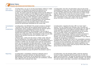 6 | S e i t e
RRAAFFAAEELL TTOOBBOOLLAA
FFIINNAANNCCEE AANNDD CCOONNSSOOLLIIDDAATTIIOONN CCOONNSSUULLTTIINNGG
Inter-Unit
Eliminations
● Configuration: you can re-use the reconciliation method or create
a new one. In the method you specify the selections to be
compared, the difference item(s) and the tolerance limit.
● Logic: the system posts the elimination entries and the difference
(the document is posted only if the difference doesn’t exceed the
tolerance limit). One must distinguish “two sided” elimination (pair
of selections) and “one sided” elimination (only one selection).
Regarding the difference, it is possible to split the difference
between currency-related and other difference if the transaction
currency value is reported. As explained previously, the
consolidation group is not physically written in the elimination
records but dynamically interpreted by the virtual cube.
● Configuration: the inter-unit elimination rules are part of the
consolidation business rules. That means that the rule depends on
the consolidation method of the company and its trading partner.
● Logic: the elimination document is the same as in BCS, except
that the difference item is also the link account. Another
difference: the inter-unit eliminations are performed separately for
each consolidation group, which means that the consolidation
group information is physically written in the records.
Consolidation
of
Investments
● Configuration: the SEM-BCS COI concept is based on standard
“activities” which follow SAP pre-defined posting schemes. The
configuration mainly consists in selectioning the relevant options
and assigning the target/offsetting FS items with their
corresponding breakdowns. One advantage is that the logic is
already there when you install the solution, which can significantly
reduce your configuration time. One drawback is that it is very little
flexible if the standard schemes don’t perfectly match your
requirements.
● Posting logic: in BCS, the COI works in “Delta” mode. Delta for
the time perspective: the system posts the periodic documents.
Delta for the group structure perspective: if a consolidation group is
included in another one, the system dosn’t post the transactions
twice, but only generates the delta documents. This logic reduces
the number of postings, especially if the structure of the group
doesn’t change. On the other hand, this logic doesn’t really reflect
the common accounting practices: accountants often have
difficulties to get used to this logic and prefer separating the
closings/consolidation groups and perform the process in year to
date.
● Configuration: regarding this topic, BPC is a more “open”
solution. You can configure your business rules, formulas and
automatic adjustments according to the posting logic you need. It
is also possible to re-use pre-defined examples offered in SAP
starter kits. Most important COI requirements can be covered,
such as purchase, equity, and proportional methods or
consolidation group changes. Additional concepts (compared to
BCS) are also available (and make the solution maybe more
flexible), such as the “Percentage of Consolidation” if you need to
manage the percentage of integration.
● Posting logic: BPC works like most of the consolidation solutions
available on the market, that is to say in year to date mode. From
the group structure perspective, documents are duplicated if sub-
consolidations need to be performed. Another specificity: COI
documents are always posted using the group shares (BCS offers
group shares and direct shares).
Reporting ● Configuration: consolidation reporting is designed using a
dedicated and separate interface, the Business Explorer.
Nevertheless, the execution can be performed in Excel or in the
Web. Business users can also format their own workbooks, analyze
them offline and re-execute them later.
● Configuration: the real strength of BPC is that the reporting
function is highly integrated with Microsoft Excel, for both the
design and the execution. The data are retrieved using pre-defined
BPC-Excel functions such as EVDRE. Another strength : the reports
can also be used to send data / comments in the database (same
 