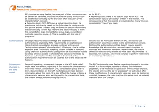 7 | S e i t e
RRAAFFAAEELL TTOOBBOOLLAA
FFIINNAANNCCEE AANNDD CCOONNSSOOLLIIDDAATTIIOONN CCOONNSSUULLTTIINNGG
BEX queries are very flexible, because part of their components can
be defined as variables, and also because the query structure can
be modified dynamically by the end-user after execution (“free
characteristics” concept).
● Reporting Logic: SEM-BCS uses a virtual reporting logic: the
queries are not directly based on the Infocubes for totals records
and journal entries. Instead they are based on virtual infoproviders
that dynamically (on the fly) interpret the data and apply to them
the consolidation logic (consolidation group logic, consolidation
methods, reporting mode...). This is possible with the help of
programs.
as for BI-IP).
● Reporting Logic: there is no specific logic as for BCS. The
consolidation logic is “physically” written in the records. The
consequence is that the records are duplicated as many times as
consolidation “views” you need.
Authorizations This topic requires deep knowledge and experience in BI
authorizations, especially if the requirements are sophisticated
(decentralized consolidation process combined with several
“authorization relevant” characteristics). Obviously, this is another
expertise area. Technically speaking, access to tasks is managed
using “standard authorizations” (assignment of authorization objects
to roles), whereas access to characteristic values is monitored by
“analysis authorizations”. The strength is that most of the
authorization requirements can be covered due to the advanced BW
features.
Security is a lot more user friendly in BPC. An easy-to-use
authorization wizard is available in the administration console.
Defining the authorization profiles doesn’t require specific
knowledge: the administrator can easily restricts access to
activities and dimension members. Nevertheless, the matrix
offered in standard only enables to meet basic requirements : it
becomes, for example, a lot more complex to perform restrictions
on member combinations…
Subsequent
changes in
the data
model
Generally speaking, subsequent changes in the BCS data model
might have side effects, especially if you modify the characteristics
with roles version, consolidation unit, consolidation group and FS
Item. Documentation on the SAP marketplace provides detailed
information about this topic. It is also difficult to change or delete a
characteristic value as soon as it is used in the transactional data:
the system always performs integrity checks.
The BPC is obviously more flexible regarding changes in the data
model. It is for example possible to modify the dimension
properties, or re-modelize an application without major impacts,
the objects only need to be “re-processed” (re-activated) after
these modifications. A characteristic value can even be deleted or
modified; however, the rules that use this value must be updated
manually after this change.
 