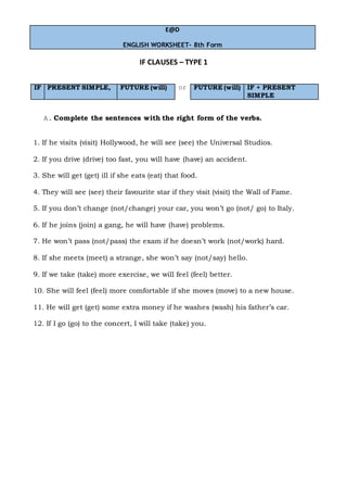 E@D
ENGLISH WORKSHEET- 8th Form
IF CLAUSES – TYPE 1
IF PRESENT SIMPLE, FUTURE (will) or FUTURE (will) IF + PRESENT
SIMPLE
A. Complete the sentences with the right form of the verbs.
1. If he visits (visit) Hollywood, he will see (see) the Universal Studios.
2. If you drive (drive) too fast, you will have (have) an accident.
3. She will get (get) ill if she eats (eat) that food.
4. They will see (see) their favourite star if they visit (visit) the Wall of Fame.
5. If you don’t change (not/change) your car, you won’t go (not/ go) to Italy.
6. If he joins (join) a gang, he will have (have) problems.
7. He won’t pass (not/pass) the exam if he doesn’t work (not/work) hard.
8. If she meets (meet) a strange, she won’t say (not/say) hello.
9. If we take (take) more exercise, we will feel (feel) better.
10. She will feel (feel) more comfortable if she moves (move) to a new house.
11. He will get (get) some extra money if he washes (wash) his father’s car.
12. If I go (go) to the concert, I will take (take) you.
 