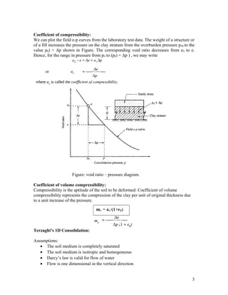 Coefficient of compressibility:
We can plot the field e-p curves from the laboratory test data. The weight of a structure or
of a fill increases the pressure on the clay stratum from the overburden pressure p00 to the
value p0) + Δp shown in Figure. The corresponding void ratio decreases from e0 to e.
Hence, for the range in pressure from p0 to (p0) + Δp ) , we may write
Figure: void ratio – pressure diagram.
Coefficient of volume compressibility:
Compressibility is the aptitude of the soil to be deformed. Coefficient of volume
compressibility represents the compression of the clay per unit of original thickness due
to a unit increase of the pressure.
Terzaghi’s 1D Consolidation:
Assumptions:
• The soil medium is completely saturated
• The soil medium is isotropic and homogeneous
• Darcy’s law is valid for flow of water
• Flow is one dimensional in the vertical direction
3
 
