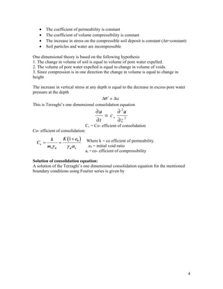 • The coefficient of permeability is constant
• The coefficient of volume compressibility is constant
• The increase in stress on the compressible soil deposit is constant (∆σ=constant)
• Soil particles and water are incompressible
One dimensional theory is based on the following hypothesis
1. The change in volume of soil is equal to volume of pore water expelled.
2. The volume of pore water expelled is equal to change in volume of voids.
3. Since compression is in one direction the change in volume is equal to change in
height
The increase in vertical stress at any depth is equal to the decrease in excess pore water
pressure at the depth
This is Terzaghi’s one dimensional consolidation equation
Cv = Co- efficient of consolidation
Co- efficient of consolidation:
Where k = co efficient of permeability.
.e0 = initial void ratio
av =co- efficient of compressibility
Solution of consolidation equation:
A solution of the Terzaghi’s one dimensional consolidation equation for the mentioned
boundary conditions using Fourier series is given by
4
 