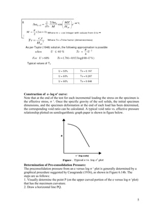 Construction of e- log σ’ curve:
Note that at the end of the test for each incremental loading the stress on the specimen is
the effective stress, σ ‘. Once the specific gravity of the soil solids, the initial specimen
dimensions, and the specimen deformation at the end of each load has been determined,
the corresponding void ratio can be calculated. A typical void ratio vs. effective pressure
relationship plotted on semilogarithmic graph paper is shown in figure below.
Determination of Pre-consolidation Pressure:
The preconsolidation pressure from an e versus log σ ‘ plot is generally determined by a
graphical procedure suggested by Casagrande (1936), as shown in Figure 6.14b. The
steps are as follows:
1. Visually determine the point P (on the upper curved portion of the e versus log σ ‘plot)
that has the maximum curvature.
2. Draw a horizontal line PQ.
5
 