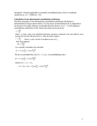 skempton’s formula applicable to normally consolidated clays of low to moderate
sensitivity as , Cc = 0.009 (LL -10)
Calculation of one-dimensional consolidation settlement:
The basic principle of one-dimensional consolidation settlement calculation is
demonstrated in Figure shown below. If a clay layer of total thickness Ht is subjected to
an increase of average effective overburden pressure from σ0‘ to σ1 ‘ , it will undergo a
consolidation settlement of ΔHt. Hence the strain can be given by
7
 
