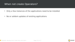 Operator development made easy with Helm Page 12 of 17
When not create Operators?
• Only a few instances of the applications need to be installed
• No or seldom updates of existing applications
 