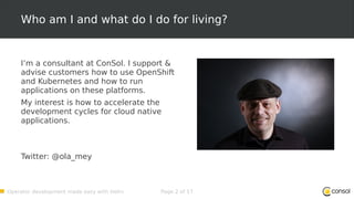 Operator development made easy with Helm Page 2 of 17
Who am I and what do I do for living?
I’m a consultant at ConSol. I support &
advise customers how to use OpenShift
and Kubernetes and how to run
applications on these platforms.
My interest is how to accelerate the
development cycles for cloud native
applications.
Twitter: @ola_mey
 