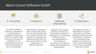 Operator development made easy with Helm Page 3 of 17
About Consol Software GmbH
Software
Engineering
Whether with modern
software architecture,
cloud-native software, IT
integration or customized
CI/CD pipelines –
we understand our
technological
know-how as an offer to
master the challenges of
digitalization.
IT Solutions
We develop IT solutions
with a high utility value
and pursue ideas beyond
our current business. The
results? For example our
software ConSol CM, our
open source offer for test
automation or
Red Hat Solutions.
IT Operations
Managed services, IT
operations or support –
at ConSol you choose
exactly the services that
an efficient IT requires.
For any project size,
whether on premises or
in the cloud. Individual
SLAs ensure calculable
costs at all times.
IT Consulting
No matter whether
coaching, consulting in
a special field or
complete management
of your IT project: With
more than 30 years of
competence, our
consulting services are
above all tailored to
you and realizable.
 