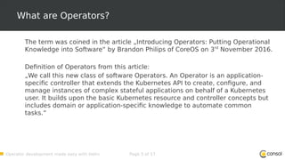 Operator development made easy with Helm Page 5 of 17
What are Operators?
The term was coined in the article „Introducing Operators: Putting Operational
Knowledge into Software“ by Brandon Philips of CoreOS on 3rd
November 2016.
Definition of Operators from this article:
„We call this new class of software Operators. An Operator is an application-
specific controller that extends the Kubernetes API to create, configure, and
manage instances of complex stateful applications on behalf of a Kubernetes
user. It builds upon the basic Kubernetes resource and controller concepts but
includes domain or application-specific knowledge to automate common
tasks.“
 