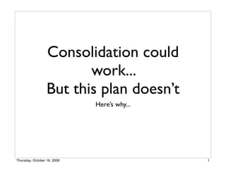Consolidation could
                         work...
                  But this plan doesn’t
                             Here’s why...




Thursday, October 16, 2008                   1
 
