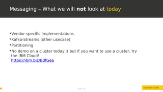 Slide 10
Messaging – What we will not look at today
consol.com

Vendor-specific implementations

Kafka-Streams (other usecase)

Partitioning

No demo on a cluster today :( but if you want to use a cluster, try
the IBM Cloud!
https://ibm.biz/BdfGea
 