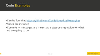 Slide 13
Code Examples
consol.com

Can be found at https://github.com/ConSol/quarkusMessaging

Slides are included

Commits + messages are meant as a step-by-step guide for what
we are going to do
 