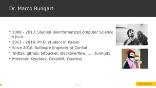 Slide 3
Dr. Marco Bungart
consol.com

2008 – 2013: Studied Bioinformatics/Computer Science
in Jena

2013 – 2018: Ph.D. student in Kassel

Since 2018: Software Engineer at ConSol

Twitter, github, bitbucket, stackoverflow, … : turing85

Interests: Keycloak, GraalVM, Quarkus
 