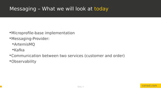 Slide 9
Messaging – What we will look at today
consol.com

Microprofile-base implementation

Messaging-Provider:

ArtemisMQ

Kafka

Communication between two services (customer and order)

Observability
 