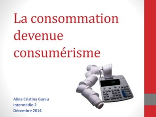 La consommation 
devenue 
consumérisme 
Alina Cristina Gurau 
Intermedio 2 
Décembre 2014 
 