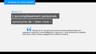 “Réussir sa vie n’est plus synonyme de réussite professionnelle et de
possession. Aujourd’hui, nous privilégions le « bien-vivre », via la recherche d’un équilibre
entre santé, travail, hobbies, engagements et relations humaines.
.
1 - 3 raisons d’y croire vraiment
Raison n°3
L’accomplissement personnel,
synonyme de « bien-vivre »
11
 