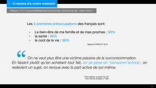 Les 3 premières préoccupations des français sont:
- Le bien-être de ma famille et de mes proches : 50%
- la santé : 46%
- le coût de la vie : 36%
Rapport ETHNICITY 2014
On ne veut plus être une victime passive de la surconsommation.
En faisant plutôt qu’en achetant tout fait, on se pose en ‘consomm’actrice’, on
redevient un sujet, on renoue avec la part active de soi-même.
Anne Gatecel, à propos du DIY
Pour Femme Actuelle, n°1550
1 - 3 raisons d’y croire vraiment
Raison n°3 / L’accomplissement personnel, synonyme de « bien-vivre »
12
“
 