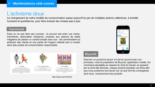 L’activisme doux
Le changement de notre modèle de consommation passe aujourd’hui par de multiples actions collectives, à échelle
humaine et quotidienne, pour faire évoluer les choses pas à pas.
Faire ou ne pas faire ses courses : le pouvoir est entre vos mains.
Carrotmob, association citoyenne, propose aux patrons de petits
magasins de passer un contrat simple avec eux : les carrotmobers lui
amènent des clients et une partie de l’argent collecté sert à investir
dans des projets de consommation responsable.
2 – Manifestations côté consos
Carrotmob
16
http://www.carrotmob.fr/
Buycott
Scanner un produit et savoir s’il est en accord avec vos
principes, c’est la proposition de Buycott, application mobile. Du
commerce équitable au respect du droit du travail, en passant
par le droit des femmes, chaque produit possède une fiche afin
que nous puissions tout savoir sur ce que font les compagnies
dont nous consommons les produits
 