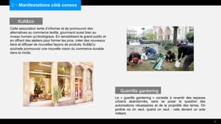 Cette association tente d’informer et de promouvoir des
alternatives au commerce textile, gourmand aussi bien au
niveau humain qu’écologique. En sensibilisant le grand public et
en offrant des ateliers pour former les pros, créer des nouveaux
liens et diffuser de nouvelles façons de produits, Kult&Co
souhaite promouvoir une nouvelle vision du commerce durable
dans la mode.
Le « guerilla gardening » consiste à reverdir des espaces
urbains abandonnés, sans se poser la question des
autorisations nécessaires et de la propriété des terres. On
jardine où on veut, quand on veut : cela devient un acte
militant.
2 – Manifestations côté consos
Kult&co
Guerrilla gardering
17
 