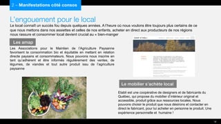 L’engouement pour le local
Le local connaît un succès fou depuis quelques années. A l’heure où nous voulons être toujours plus certains de ce
que nous mettons dans nos assiettes et celles de nos enfants, acheter en direct aux producteurs de nos régions
nous rassure et consommer local devient crucial au « bien-manger
Les Associations pour le Maintien de l’Agriculture Paysanne
favorisent la consommation bio et équitable en mettant en relation
directe paysans et consommateurs. Nous pouvons nous inscrire en
tant qu’adhérent et être informés régulièrement des ventes, de
légumes, de viandes et tout autre produit issu de l’agriculture
paysanne
2 – Manifestations côté consos
Les amap
18
Le mobilier s’achète local
Etabli est une coopérative de designers et de fabricants du
Québec, qui propose du mobilier d’intérieur original et
accessible, produit grâce aux ressources locales. Nous
pouvons choisir le produit que nous désirons et contacter en
direct le fabricant, pour lui acheter en personne le produit. Une
expérience personnelle et humaine !
 