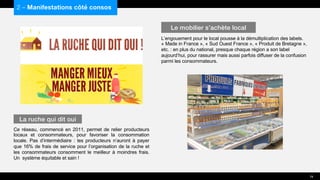 Ce réseau, commencé en 2011, permet de relier producteurs
locaux et consommateurs, pour favoriser la consommation
locale. Pas d’intermédiaire : les producteurs n’auront à payer
que 16% de frais de service pour l’organisation de la ruche et
les consommateurs consomment le meilleur à moindres frais.
Un système équitable et sain !
L’engouement pour le local pousse à la démultiplication des labels.
« Made in France », « Sud Ouest France », « Produit de Bretagne »,
etc. : en plus du national, presque chaque région a son label
aujourd’hui, pour rassurer mais aussi parfois diffuser de la confusion
parmi les consommateurs.
2 – Manifestations côté consos
La ruche qui dit oui
Le mobilier s’achète local
19
 