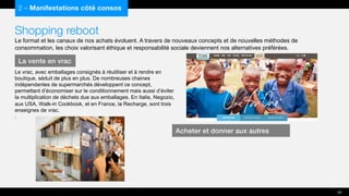 Shopping reboot
Le format et les canaux de nos achats évoluent. A travers de nouveaux concepts et de nouvelles méthodes de
consommation, les choix valorisant éthique et responsabilité sociale deviennent nos alternatives préférées.
2 – Manifestations côté consos
Le vrac, avec emballages consignés à réutiliser et à rendre en
boutique, séduit de plus en plus. De nombreuses chaines
indépendantes de supermarchés développent ce concept,
permettant d’économiser sur le conditionnement mais aussi d’éviter
la multiplication de déchets due aux emballages. En Italie, Negozio,
aux USA, Walk-in Cookbook, et en France, la Recharge, sont trois
enseignes de vrac.
.
La vente en vrac
20
Acheter et donner aux autres
 