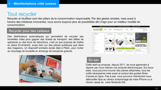 Tout recycler
Recycler et réutiliser sont des piliers de la consommation responsable. Par des gestes simples, mais aussi à
travers des initiatives innovantes, nous avons toujours plus de possibilités afin d’agir pour un meilleur modèle de
consommation.
Des distributeurs automatiques qui permettent de recycler ses
bouteilles vides pour gagner des tickets de transport, des billets de
spectacle ou des bons de réductions, c’est ce que propose de mettre
en place Envirobank, aussi bien sur des places publiques que dans
des magasins. Un dispositif similaire existe déjà à Pékin, pour inciter
au recyclage de bouteille en échange de transports gratuits.
2 – Manifestations côté consos
Recycler pour des cadeaux
24
So-sav
Cette start-up propose, depuis 2011, de nous apprendre à
réparer par nous mêmes nos produits électroniques. Sur leurs
sites, nous pouvons trouver des pièces détachées, tous les
outils nécessaires mais aussi et surtout des guides libres
d’accès en ligne. Pas à pas, nous pouvons maintenant nous
débrouiller face au vibreur endommagé de notre iPhone ou à
l’écran cassé de notre Nintendo DS.
 
